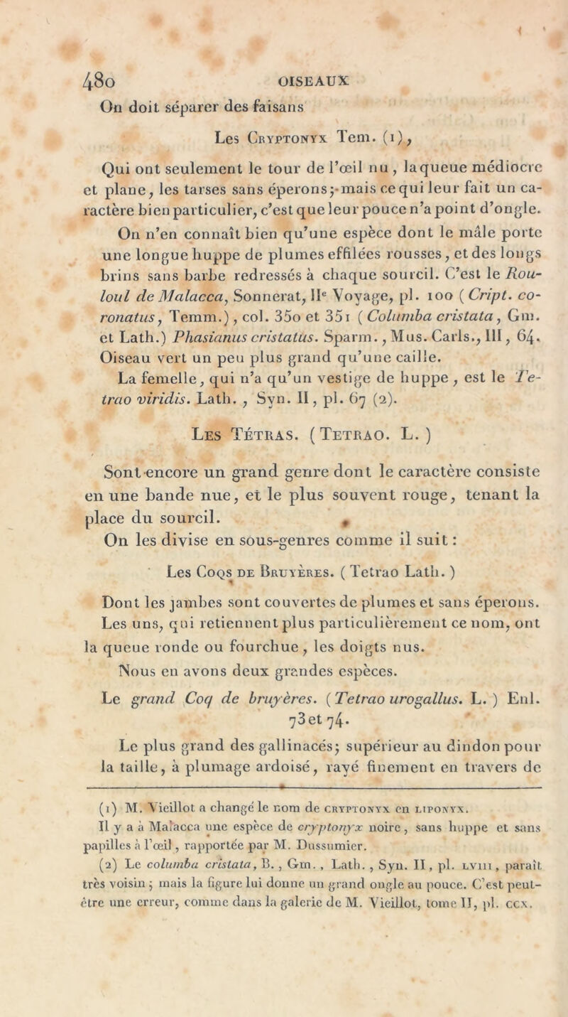 48o OISEAUX On doit séparer des faisans Les Cryptonyx Teni. (1), Qui ont seulement le tour de l’œil nu , la queue médiocre et plane, les tarses sans éperons pmais cequi leur fait un ca- ractère bien particulier, c’est que leur pouce n’a point d’ongle* On n’en connaît bien qu’une espèce dont le male porte une longue liuppe de plumes effilées rousses, et des longs brins sans barbe redressés à chaque sourcil. C’est le Rou- loul de Malacca, Sonnerat, IIe Voyage, pl. 100 ( Cript. co- ronatus, Temm.), col. 35o et 351 ( Columba cvistata, Gm. et Lath.) Phasianus cristatus. Sparm., Mus. Caris., 111, 64. Oiseau vert un peu plus grand qu’une caille. La femelle, qui n’a qu’un vestige de huppe , est le Te- trao viridis. Lath. , Svn. II, pl. 67 (2). Les Tétras. ( Tetrao. L. ) Sont encore un grand genre dont le caractère consiste en une bande nue, et le plus souvent rouge, tenant la place du sourcil. # On les divise en sous-genres comme il suit : Les Coqs de Bruyères. ( Tetrao Lath. ) Dont les jambes sont couvertes de plumes et sans éperons. Les uns, qui retiennent plus particulièrement ce nom, ont la queue ronde ou fourchue, les doigts nus. Nous en avons deux grandes espèces. Le grand Coq de bruyères. {Tetrao urogallus. L. ) E11I. 73et 74* Le plus grand des gallinacés; supérieur au dindon pour la taille, à plumage ardoisé, rayé finement en travers de (1) M. A ieillot a change le nom de cryptonyx en liponyx. Il y a à Ma'acca une espèce de cryptonyx noire, sans huppe et sans papilles à l’œil, rapportée par M. Dussumier. (2) Le columba c ris Lata, B. , Gm. , Lath. , Syn. II, pl. lviii , paraît très voisin ; mais la figure lui donne un grand ongle au pouce. C’est peut- être une erreur, comme dans la galerie de M. Vieillot, tome II, pl. ccx.