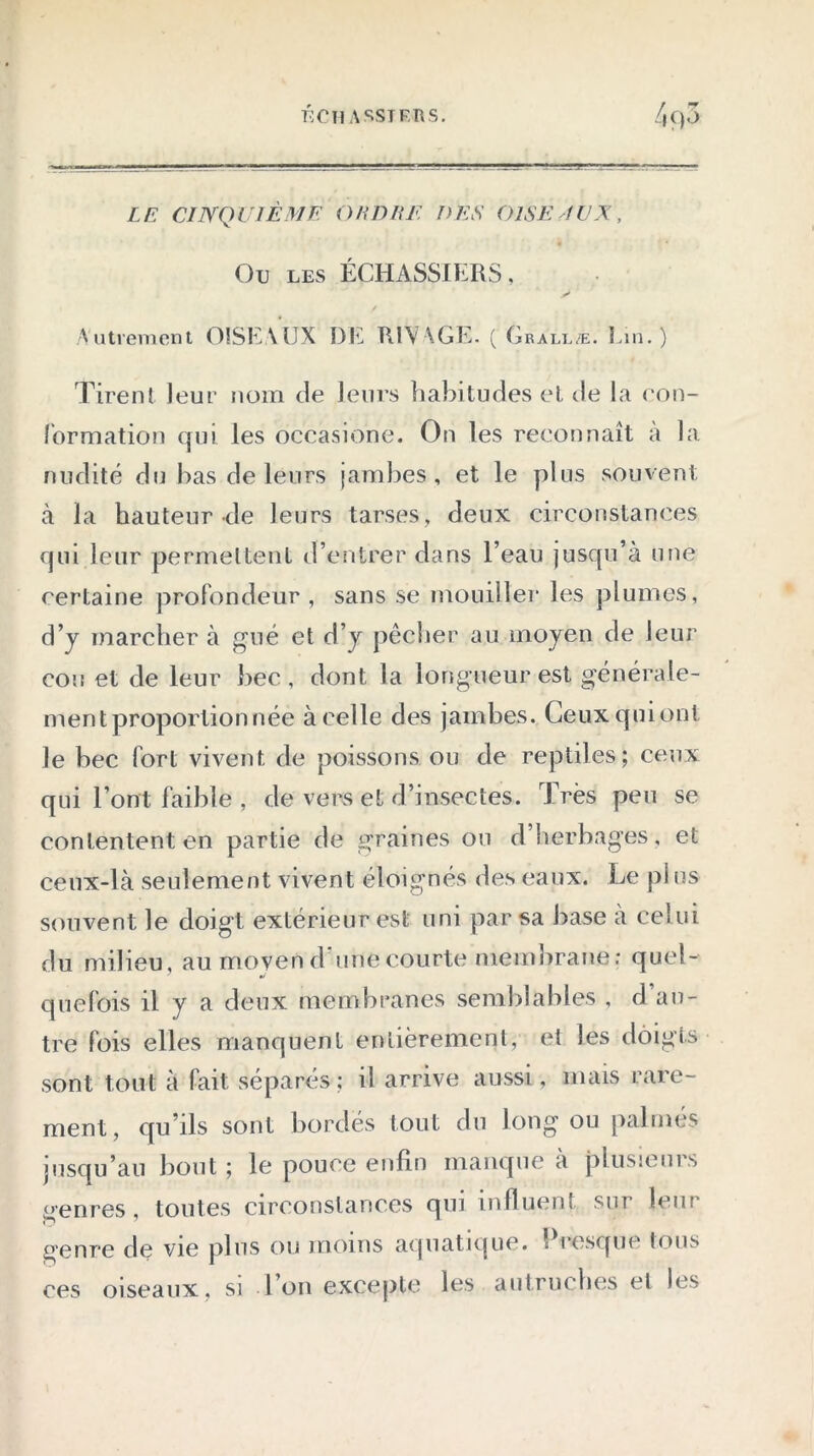 ECU ASSTFRS. 4()3 LE CINQUIÈME O HD UE DES OISEAUX, Ou les ÉCHASSIERS, Autrement OISEAUX DE RIVAGE. ( Grallæ. Lin.) Tirent leur nom de leurs habitudes et de la con- formation qui les occasione. On les reconnaît a la nudité du bas de leurs jambes, et le plus souvent à la hauteur de leurs tarses, deux circonstances qui leur permettent d’entrer dans l’eau jusqu’à une certaine profondeur , sans se mouiller les plumes, d’y marcher à gué et d’y pêcher au moyen de leur cou et de leur bec, dont la longueur est générale- ment proportion née à celle des jambes. Ceuxquiont le bec fort vivent de poissons ou de reptiles; ceux qui l’ont faible , de vers et d’insectes. 1res peu se contentent en partie de graines ou d’herbages, et ceux-là seulement vivent éloignés des eaux. Le plus souvent le doigt extérieur est uni par sa base a cel ui du milieu, au moyen d'une courte membrane; quel- quefois il y a deux membranes semblables , d’au- tre fois elles manquent entièrement, et les doigts sont tout à fait séparés; il arrive aussi, mais rare- ment, qu’ils sont bordés tout du long ou palmés jusqu’au bout ; le pouce enfin manque a plusieurs genres, toutes circonstances qui influent sur leur genre de vie plus ou moins aquatique. î i osque Ions ces oiseaux, si 1 on excepte les autruches et les