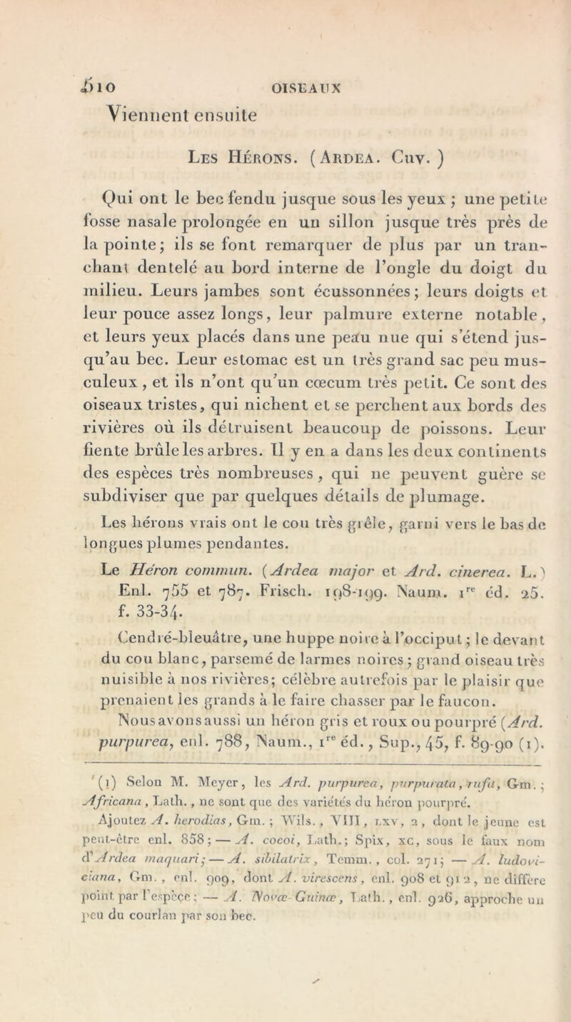 <f)10 Yi ennent ensuite Les Hérons. (Ardea. Cnv. ) Qui ont le bec fendu jusque sous les yeux ; une petite losse nasale prolongée en un sillon jusque très près de la pointe; ils se font remarquer de plus par un tran- chant dentelé au bord interne de l’ongle du doigt du milieu. Leurs jambes sont écussonnées ; leurs doigts et leur pouce assez longs, leur palmure externe notable, et leurs yeux placés dans une peau nue qui s’étend jus- qu’au bec. Leur estomac est un très grand sac peu mus- culeux , et ils n’ont qu’un cæcum très petit. Ce sont des oiseaux tristes, qui nichent et se perchent aux bords des rivières où ils détruisent beaucoup de poissons. Leur fiente brûle les arbres. Il y en a dans les deux continents des espèces très nombreuses, qui 11e peuvent guère se subdiviser que par quelques détails de plumage. Les hérons vrais ont le cou très grêle, garni vers le bas de longues plumes pendantes. Le Héron commun. ( Ardea major et Ard. cinerea. L. > Enl. 755 et 787. Friscli. 198-199. Nauro. ire éd. *x5. f. 33-34. Cendre-bleuâtre, une huppe noire à l’occiput ; le devant du cou blanc, parsemé de larmes noires ; grand oiseau très nuisible à nos rivières; célèbre autrefois par le plaisir que prenaient les grands à le faire chasser par le faucon. Nous avons aussi un héron gris et roux ou pourpré {Ard. purpurea, enl. 788, Naum., ire éd., Sup., 45, f. 89-90 (1). (1) Selon M. Meyer, les Ard. purpurea, purpurata, rufu, Gm.; Africana , La tir., ne sont que des variétés du héron pourpré. Ajoutez A. lierodias, Gin. ; Wils., VIII, r.xv, 2 , dont le jeune est peut-ctre enl. 858; — A. cocoi, Lath.; Spix, xc, sous le faux nom (Y Ardea maejuari ,• — A. sibilatrix, Temin. , col. 271; —A. lu do vi- cia un , Gm. , enl. 909, dont A.virescens, enl. 908 et 91 2, ne diffère point par l'espèce ; — A. ISovœ Gut'nœ, T,afh., enl. 926, approche un peu du courlan par son bec.