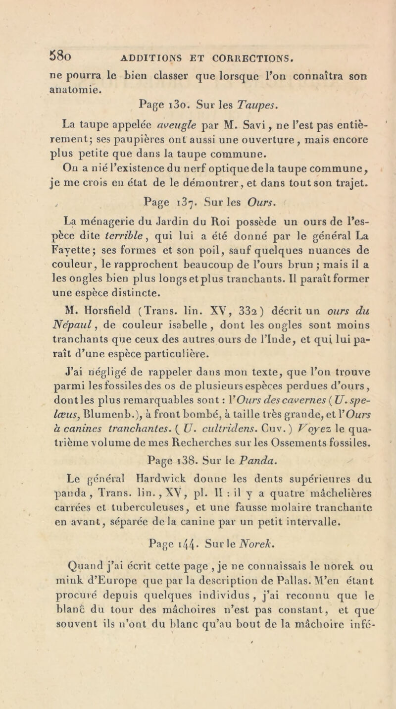 ne pourra le bien classer que lorsque Ton connaîtra son anatomie. Page i3o. Sur les Taupes. La taupe appelée aveugle par M. Savi, ne l’est pas entiè- rement* ses paupières ont aussi une ouverture, mais encore plus petite que dans la taupe commune. Ou a nié l’existence du nerf optique de la taupe commune, je me crois en état de le démontrer , et dans tout son trajet. Page 187. Sur les Ours. La ménagerie du Jardin du Roi possède un ours de l’es- pèce dite terrible, qui lui a été donné par le général La Fayette j ses formes et son poil, sauf quelques nuances de couleur, le rapprochent beaucoup de l’ours brun ; mais il a les ongles bien plus longs et plus tranchants. Il paraît former une espèce distincte. M. Horsfield (Trans. lin. XV, 33s) décrit un ours du Népaul, de couleur isabelle , dont les ongles sont moins tranchants que ceux des autres ours de l’Inde, et qui lui pa- raît d’une espèce particulière. J’ai négligé de rappeler dans mon texte, que l’on trouve parmi les fossiles des os de plusieurs espèces perdues d’ours, dontles plus remarquables sont : Y Ours des cavernes ( U.spe- lœus, Blumenb.), à front bombé, à taille très grande, et l'Ours a canines tranchantes. ( U. cultridens. Cuv. ) Voyez le qua- trième volume de mes Recherches sur les Ossements fossiles. Page 138. Sur le Panda. Le général Hardwick donne les dents supérieures du panda, Trans. lin., XV, pl. II : il y a quatre machelières carrées et tuberculeuses, et une fausse molaire tranchante en avant, séparée delà canine par un petit intervalle. Page 144 * Sur le Norek. Quand j’ai écrit cette page , je ne connaissais le norek ou mink d’Europe que par la description de Pallas. M’en étant procuré depuis quelques individus , j’ai reconnu que le blanc du tour des mâchoires n’est pas constant, et que souvent ils 11’ont du blanc qu’au bout de la mâchoire infc-