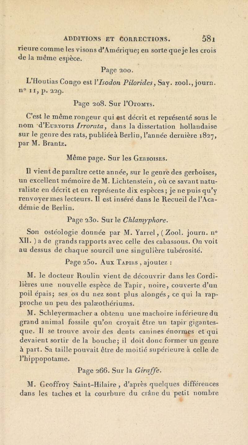 rieure comme les visons d’Amérique; en sorte que je les crois de la même espèce. Page 200. L’Houtias Congo est Ylsodon Pilorides, Say. zool., journ. n° 11, p. 229. Page 208. Sur I’Otomys. C’est le même rongeur qui est décrit et représenté sous le nom d’EuRYOTis Irrorata, dans la dissertation hollandaise sur le genre des rats, publiéeà Berlin, l’année dernière 1827, par M. Brantz. Même page. Sur les Gerboises. Il vient de paraître cette année, sur le genre des gerboises, un excellent mémoire de M. Lichtenstein, où ce savant natu- raliste en décrit et en représente dix espèces ; je ne puis qu’y renvoyer mes lecteurs. II est inséré dans le Recueil de l’Aca- démie de Berlin. Page 23o. Sur le Clilamypliore. Son ostéologie donnée par M. Yarrel, ( Zool. journ. n° XII. ) a de grands rapports avec celle des cabassous. On voit au dessus de chaque sourcil une singulière tubérosité. Page 25o. Aux Tapirs , ajoutez : M. le docteur Roulin vient de découvrir dans les Cordi- llères une nouvelle espèce de Tapir, noire, couverte d’un poil épais; ses os du nez sont plus alongés, ce qui la rap- proche un peu des palæothériums. M. Schleyermaeher a obtenu une mâchoire inférieure du grand animal fossile qu’on croyait être un tapir gigantes- que. II se trouve avoir des dents canines énormes et qui devaient sortir de la bouche; il doit donc former un genre à part. Sa taille pouvait être de moitié supérieure à celle de l’hippopotame. Page 266. Sur la Giraffe. M. Geoffroy Saint-Hilaire, d’après quelques différences dans les taches et la courbure du crâne du petit nombre