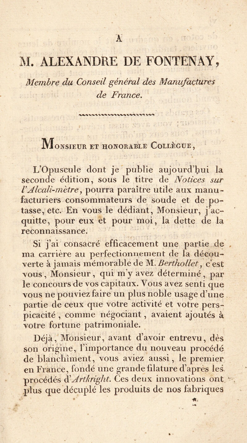 M. ALEXANDRE DE FONTENAY, Membre du Conseil général des Manufactures de France. Monsieur et honorable Collègue, L’Opuscule dont je publie aujourd’hui la seconde édition, sous le titre de Notices sur VAlcali-mètre, pourra paraître utile aux manu» facturiers consommateurs de soude et de po- tasse, etc. En vous le dédiant, Monsieur, j’ac- quitte, pour eux et pour moi, la dette de la reconnaissance. Si j’ ai consacré efficacement une partie de ma carrière au perfectionnement de la décou- verte à jamais mémorable de M. Berthollet, c’est vous, Monsieur , qui m’y avez déterminé , par le concours de vos capitaux. Vous avez senti que vous ne pouviez faire un plus noble usage d’une partie de ceux que votre activité et votre pers- picacité , comme négociant, avaient ajoutés à votre fortune patrimoniale. Déjà, Monsieur, avant d’avoir entrevu, dès son origine, l’importance du nouveau procédé de blanchiment, vous aviez aussi, le premier en France, fondé une grande filature d’après les. procédés d'Artkright. Ces deux innovations ont plus que décuplé les produits de nos fabriques