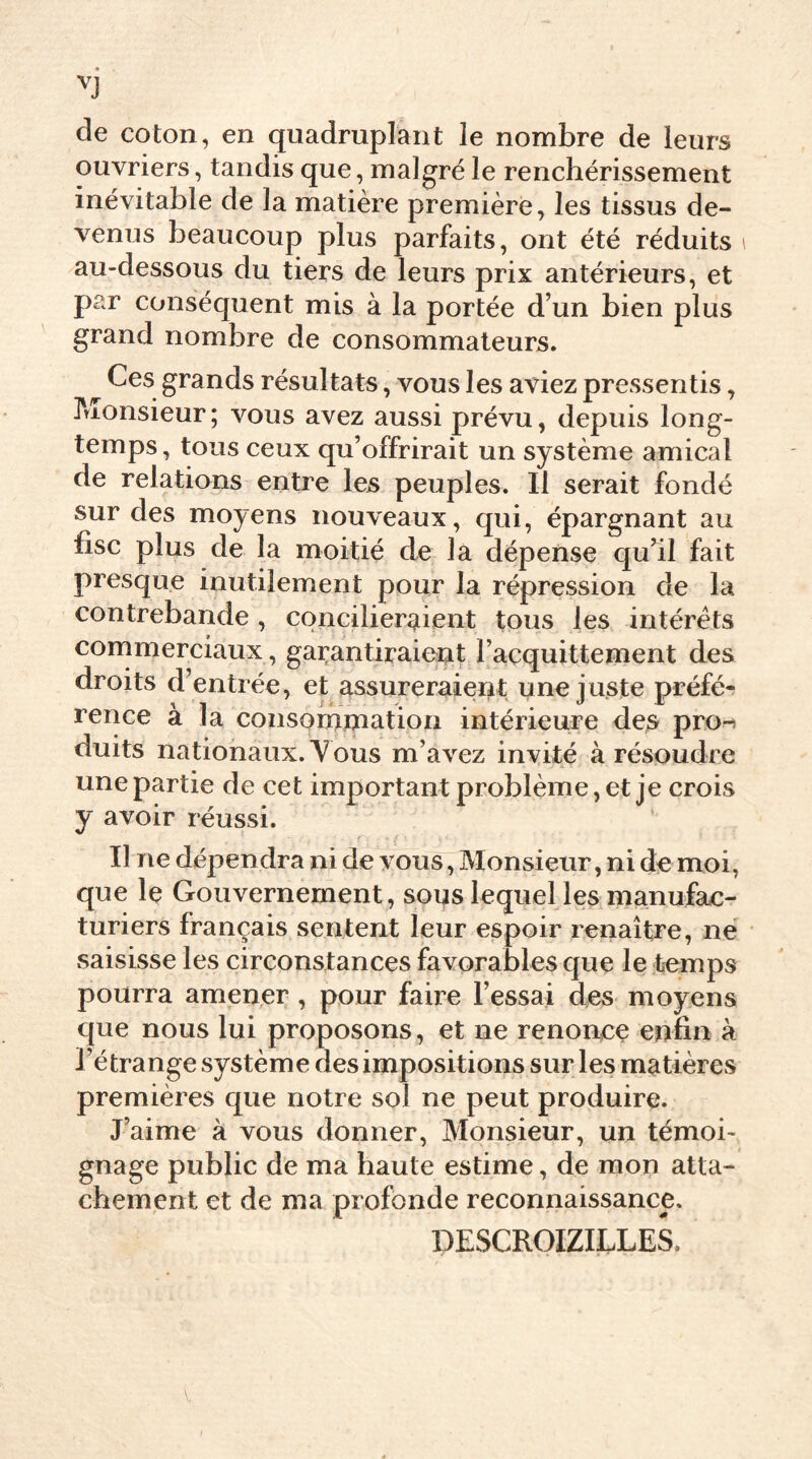 de coton, en quadruplant le nombre de leurs ouvriers, tandis que, malgré le renchérissement inévitable de la matière première, les tissus de- venus beaucoup plus parfaits, ont été réduits \ au-dessous du tiers de leurs prix antérieurs, et par conséquent mis à la portée d’un bien plus grand nombre de consommateurs. Ces grands résultats, vous les aviez pressentis, Monsieur; vous avez aussi prévu, depuis long- temps, tous ceux qu’offrirait un système amical de relations entre les peuples. Il serait fondé sur des moyens nouveaux, qui, épargnant au fisc plus de la moitié de la dépense qu’il fait presque inutilement pour la répression de la contrebande , concilieraient tous les intérêts commerciaux, garantiraient l’acquittement des droits d’entrée, et assureraient une juste préfé- rence à la consommation intérieure des pro-) duits nationaux. V ous m’avez invité à résoudre une partie de cet important problème, et je crois y avoir réussi. Il ne dépendra ni de vous, Monsieur, ni de moi, que le Gouvernement , soqs lequel les manufac- turiers français sentent leur espoir renaître, ne saisisse les circonstances favorables que le temps pourra amener , pour faire l’essai des moyens que nous lui proposons, et ne renonce enfin à l’étrange système des impositions sur les matières premières que notre sol ne peut produire. J’aime à vous donner, Monsieur, un témoi- gnage public de ma haute estime, de mon atta- chement et de ma profonde reconnaissance. DESCROIZILLES,