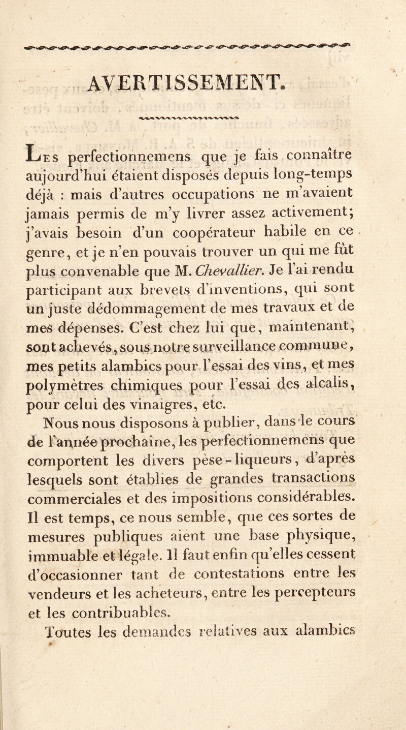 AVERTISSEMENT Les perfectionnemens que je fais connaître aujourd’hui étaient disposés depuis long-temps déjà : mais d’autres occupations ne m’avaient jamais permis de m’y livrer assez activement; j’avais besoin d’un coopérateur habile en ce genre, et je n’en pouvais trouver un qui me fut plus convenable que M. Chevallier. Je l’ai rendu participant aux brevets d’inventions, qui sont un juste dédommagement de mes travaux et de mes dépenses. C’est chez lui que, maintenant, sont achevés, sous notre surveillance commune, mes petits alambics pour l’essai des vins, et mes polymètres chimiques pour l’essai des alcalis, pour celui des vinaigres, etc. Nous nous disposons à publier, dans le cours de Tannée prochaine, les perfectionnemens que comportent les divers pèse-liqueurs, d’après lesquels sont établies de grandes transactions commerciales et des impositions considérables. Il est temps, ce nous semble, que ces sortes de mesures publiques aient une base physique, immuable et légale. Il faut enfin qu elles cessent d’occasionner tant de contestations entre les vendeurs et les acheteurs, entre les percepteurs et les contribuables. Toutes les demandes relatives aux alambics