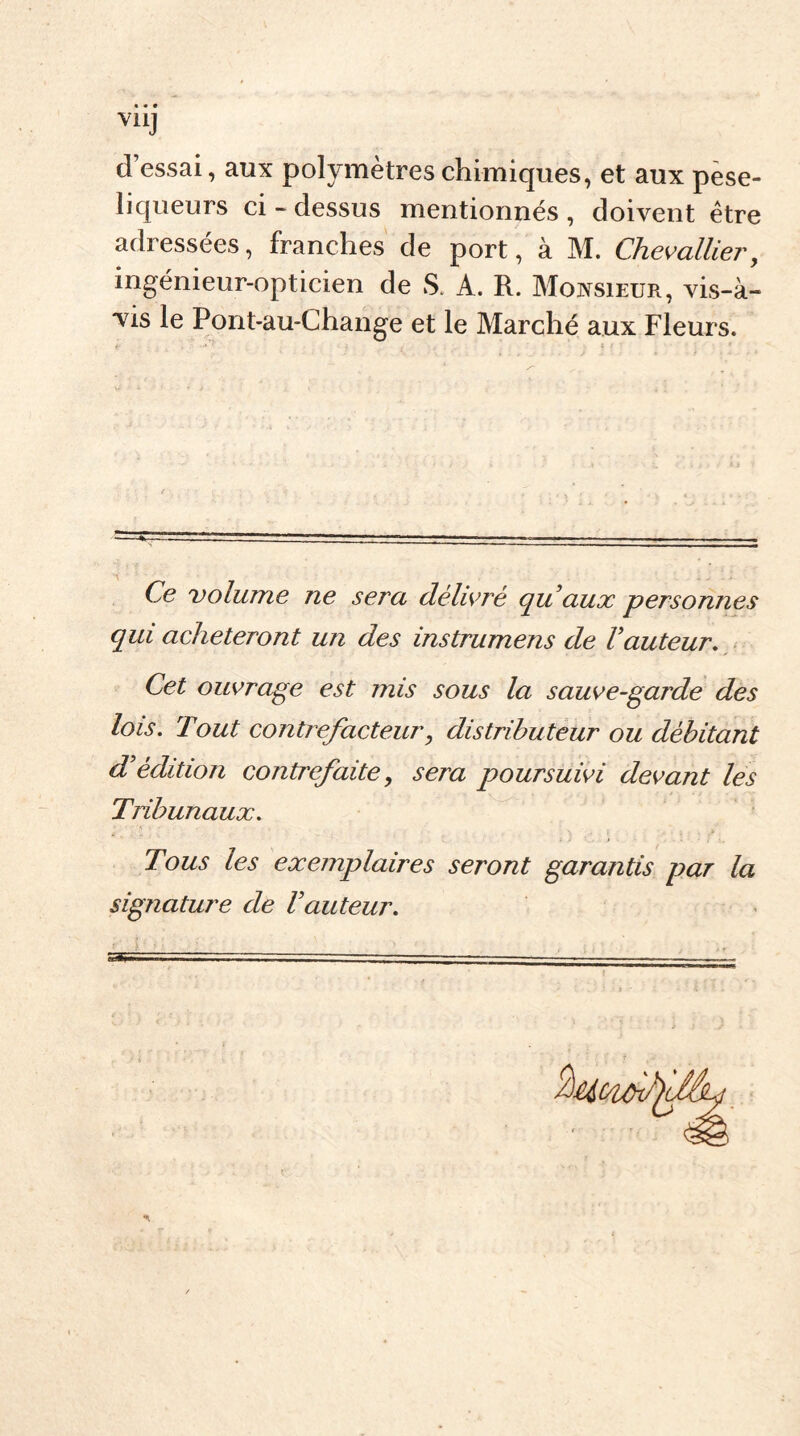 V11J d’essai, aux polymètres chimiques, et aux pese- liqueurs ci - dessus mentionnés , doivent être adressées, franches de port, à M. Chevallier, ingénieur-opticien de S. A. R. Monsieur, vis-à- vis le Pont-au-Change et le Marché aux Fleurs. t ■' ? ; t ! ' * Ce volume ne sera délivré qu’aux personnes qui achèteront un des instrumens de l’auteur. Cet ouvrage est mis sous la sauve-garde des lois. Tout contrefacteur, distributeur ou débitant d’édition contrefaite, sera poursuivi devant les Tribunaux. Tous les exemplaires seront garantis par la signature de l’auteur.