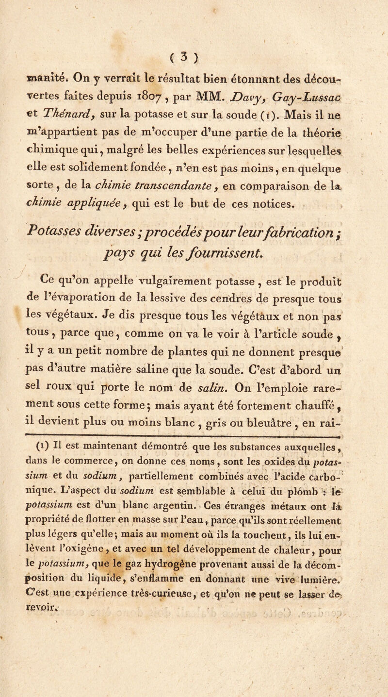 manité, On y verrait le résultat bien étonnant des décou- vertes faites depuis 1807 > Par MM. JDavy, Gay-Lussac et Thénard, sur la potasse et sur la soude (r). Mais il ne m’appartient pas de m’occuper d’une partie de la théorie chimique qui, malgré les belles expériences sur lesquelles elle est solidement fondée, n’en est pas moins, en quelque sorte, de la chimie transcendante , en comparaison de la chimie appliquée, qui est le but de ces notices. Potasses diverses; jprocédés pour leur fabrication; pays qui les fournissent. Ce qu’on appelle vulgairement potasse , est le produit de l’évaporation de la lessive des cendres de presque tous les végétaux. Je dis presque tous les végétàux et non pas tous, parce que, comme on va le voir à l’article soude , il y a un petit nombre de plantes qui ne donnent presque pas d’autre matière saline que la soude. C’est d’abord un sel roux qui porte le nom de salin. On l’emploie rare- ment sous cette forme $ mais ayant été fortement chauffé y il devient plus ou moins blanc , gris ou bleuâtre ? en rai- (x) Il est maintenant démontré que les substances auxquelles % dans le commerce, on donne ces noms , sont les oxides du potas- sium et du sodium, partiellement combinés avec l’acide carbo- nique. L’aspect du sodium est semblable à celui du plomb .*• le potassium est d’un blanc argentin. Ces étranges métaux ont Ta propriété de flotter en masse sur l’eau, parce qu’ils sont réellement plus légers qu’elle-, mais au moment où ils la touchent, ils lui en- lèvent l’oxigène , et avec un tel développement de chaleur, pour le potassium, que le gaz hydrogène provenant aussi de la décom- position du liquide, s’enflamme en donnant une vive lumière. C’est une expérience très-curieuse, et qu’on ne peut se lasser de, revoir,.