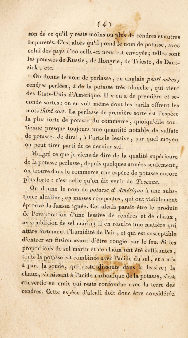 son de ce qu’il y reste moins ou plus de cendres et autres impuretés. C’est alors qu’il prend le nom de potasse, avec celui des pays d’où celle-ci nous est envoyée 5 telles sont les potasses de Russie , de Hongrie, de Trieste, de Dant- zick , etc. On donne le nom de perlasse , en anglais pearl ashes, cend.res perlées , à de la potasse très-blancùe , qui vient des Etats-Unis d’Amérique. Il y en a de première et se- conde sortes : on en voit même dont les barils offrent les mots third sort. La perlasse de première sorte est l’espèce la plus forte de potasse du commerce , quoiqu’elle con- tienne presque toujours une quantité notable de sulfate de potasse. Je dirai , à l’article lessive , par quel moyen on peut tirer parti de ce dernier sel. Malgré ce que je viens de dire de la qualité supérieure de la potasse perlasse, depuis quelques années seulement ? on trouve dans le commerce une espèce de potasse encore plus forte : c’est celle qu’on dit venir de Toscane. On donne le nom de potasse d’Amérique à une subs- tance alcaline , en masses compactes, qui ont visiblement éprouvé la fusion ignée. Cet alcali paraît être le produit de l’évaporation d’une lessive de cendres et de chaux , avec addition de sel marin 5 il en résulte une matière qui attire fortement l’humidité de l’air , et qui est susceptible d’entrer en fusion avant d’être rougie par le feu. Si les proportions de sel marin et de chaux ont été suffisantes , toute la potasse est combinée avec l’acide du sel, et a mis à part la soude, qui reste dissoute dans la lessive; la chaux, s’unissant à l’acide carbonique de la potasse, s’est convertie en craie qui reste confondue avec la terre des cendres. Cette espèce d’alcali doit donc être considérée