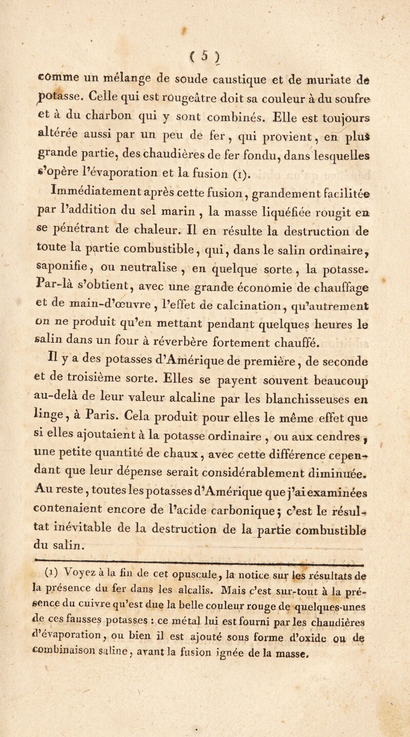 cômme un mélange de soude caustique et de muriate dé potasse. Celle qui est rougeâtre doit sa couleur à du soufre et a du charbon qui y sont combinés. Elle est toujours altérée aussi par un peu de fer , qui provient, en plui glande partie, des chaudières de fer fondu, dans lesquelles s’opère l’évaporation et la fusion (i). Immédiatement après cette fusion, grandement facilitée par l’addition du sel marin , la masse liquéfiée rougit en se pénétrant de chaleur. Il en résulte la destruction de toute la partie combustible, qui, dans le salin ordinaire y saponifie, ou neutralise , en quelque sorte , la potasse. Par-là s’obtient, avec une grande économie de chauffage et de main-d’œuvre , l’effet de calcination, qu’autrement on ne produit qu’en mettant pendant quelques heures le salin dans un four à réverbère fortement chauffé. Il y a des potasses d’Amérique de première, de seconde et de troisième sorte. Elles se payent souvent beaucoup au-dela de leur valeur alcaline par les blanchisseuses en linge, a Paris. Cela produit pour elles le même effet que si elles ajoutaient à la potasse ordinaire , ou aux cendres | une petite quantité de chaux, avec cette différence cepen— dant que leur dépense serait considérablement diminuée. Au reste, toutes les potasses d’Amérique que j’ai examinées contenaient encore de l’acide carbonique; c’est le résul- tat inévitable de la destruction de la partie combustible du salin. (1) V oyez à la fin de cet opuscule, la notice sur les résultats de la présence du fer dans les alcalis. Mais c’est sur-tout à la pré- sence du cuivre qu’est due la belle couleur rouge de quelques-unes de ces fausses potasses : ce métal lui est fourni par les chaudières d évaporation, ou bien il est ajouté sous forme d’oxide ou de combinaison saline, avant la fusion ignée delà masse.