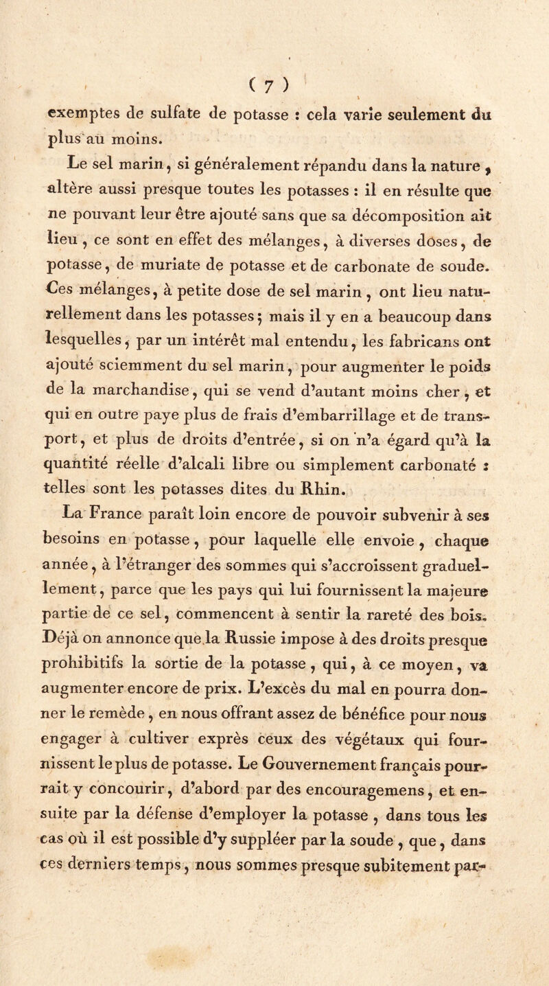 i exemptes de sulfate de potasse î cela varie seulement du plus au moins. Le sel marin, si généralement répandu dans la nature 9 altère aussi presque toutes les potasses : il en résulte que ne pouvant leur être ajouté sans que sa décomposition ait lieu , ce sont en effet des mélanges, à diverses doses, de potasse, de muriate de potasse et de carbonate de soude. Ces mélanges, à petite dose de sel marin , ont lieu natu- rellement dans les potasses 5 mais il y en a beaucoup dans lesquelles, par un intérêt mal entendu, les fabricans ont ajouté sciemment du sel marin, pour augmenter le poids de la marchandise, qui se vend d’autant moins cher , et qui en outre paye plus de frais d’embarrillage et de trans- port , et plus de droits d’entrée, si on n’a égard qu’à la quantité réelle d’alcali libre ou simplement carbonate : telles sont les potasses dites du Rhin. La France paraît loin encore de pouvoir subvenir à ses besoins en potasse, pour laquelle elle envoie, chaque année, à l’étranger des sommes qui s’accroissent graduel- lement , parce que les pays qui lui fournissent la majeure partie de ce sel, commencent à sentir la rareté des bois. Déjà on annonce que.la Russie impose à des droits presque prohibitifs la sortie de la potasse, qui, à ce moyen, va augmenter encore de prix. L’excès du mal en pourra don- ner le remède , en nous offrant assez de bénéfice pour nous engager à cultiver exprès ceux des végétaux qui four- nissent le plus de potasse. Le Gouvernement français pour- rait y concourir, d’abord par des encouragemens, et en- suite par la défense d’employer la potasse , dans tous les cas où il est possible d’y suppléer par la soude , que, dans ces derniers temps, nous sommes presque subitement par*