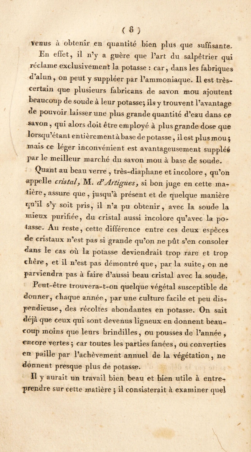 venus a obtenir en quantité bien plus que suffisante» En effet, il n’y a guère que l’art du salpêtrier qui réclame exclusivement la potasse : car, dans les fabriques d alun , on peut y suppléer par l’ammoniaque. Il est très- certain que plusieurs fabricans de savon mou ajoutent beaucoup de soude à leur potasse j ils y trouvent l’avantage ne pouvoir laisser une plus grande quantité d’eau dans ce savon y qui alors doit être employé à plus grande dose que lorsqu’etant entièrement à base de potasse, il est plus mou £ mais ce léger inconvénient est avantageusement suppléé par le meilleur marche du savon mou à base de soude. Quant au beau verre , très-diaphane et incolore, qu’on appelle cristal, M. d’jîrtiguesf si bon juge en cette ma- tière ? assure que , jusqu’à présent et de quelque manière qu il s’y soit pris, il n’a pu obtenir, avec la soude la mieux purifiée, du cristal aussi incolore qu’avec la po- tasse. Au reste, cette différence entre ces deux espèces de cristaux n’est pas si grande qu’on ne pût s’en consoler dans le cas où la potasse deviendrait trop rare et trop chère, et il n’est pas démontré que, par la suite, on ne parviendra pas à faire d’aussi beau cristal avec la soude. Peut-etre trouvera-t-on quelque végétal susceptible de donner, chaque année, par une culture facile et peu dis- pendieuse, des récoltes abondantes en potasse. On sait déjà que ceux qui sont devenus ligneux en donnent beau- coup moins que leurs brindilles, ou pousses de l’année , encore vertes ; car toutes les parties fanées, ou converties en paille par l’achèvement annuel de la végétation, ne donnent presque plus de potasse. II y aurait un travail bien beau et bien utile à entre- prendre sur cette matière $ il consisterait à examiner quel