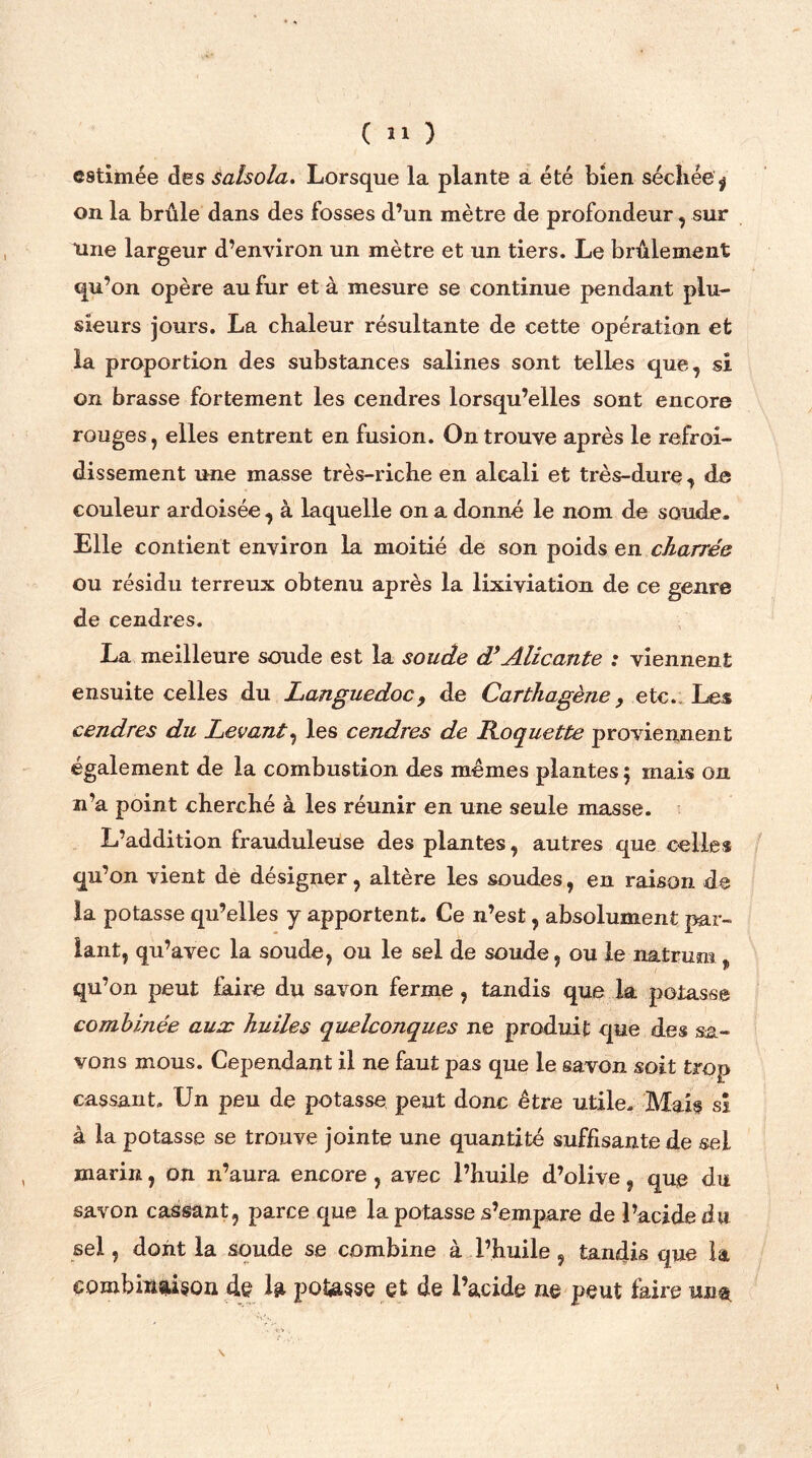 ( Î1 ) estimée des salsola. Lorsque la plante a été bien séchée ^ on la brûle dans des fosses d’un mètre de profondeur, sur Une largeur d’environ un mètre et un tiers. Le brûlement qu’on opère au fur et à mesure se continue pendant plu- sieurs jours. La chaleur résultante de cette opération et la proportion des substances salines sont telles que, si on brasse fortement les cendres lorsqu’elles sont encore rouges, elles entrent en fusion. On trouve après le refroi- dissement une masse très-riche en alcali et très-dure , de couleur ardoisée , à laquelle on a donné le nom de soude. Elle contient environ la moitié de son poids en charrée ou résidu terreux obtenu après la lixiviation de ce genre de cendres. La meilleure soude est la soude d’Alicante : viennent ensuite celles du Languedoc, de Carthagène, etc. Les cendres du Levant, les cendres de Roquette proviennent également de la combustion des memes plantes 5 mais on n’a point cherché à les réunir en une seule masse. L’addition frauduleuse des plantes, autres que celles qu’on vient de désigner, altère les soudes, en raison de la potasse qu’elles y apportent. Ce n’est, absolument par- lant, qu’avec la soude, ou le sel de soude, ou le natrum „ qu’on peut faire du savon ferme , tandis que la potasse combinée aux huiles quelconques ne produit que des sa- vons mous. Cependant il ne faut pas que le savon soit trop cassant. Un peu de potasse peut donc être utile. Mais sî à la potasse se trouve jointe une quantité suffisante de sel marin, on n’aura encore , avec l’huile d’olive, que du savon cassant, parce que la potasse s’empare de l’acide du sel, dont la soude se combine à l’huile , tandis que la combinaison de la pousse et de l’acide ne peut faire un$