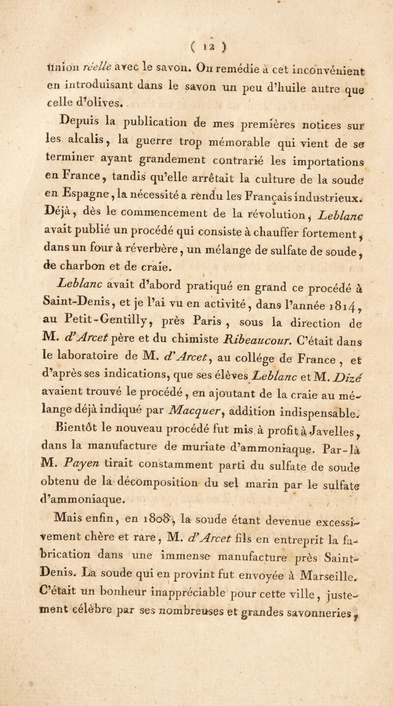 Imion réelle avec le savon. On remédie a cet inconvénient en introduisant dans le savon un peu d’huile autre que celle d’olives. Depuis la publication de mes premières notices sur les alcalis, la guerre trop mémorable qui vient de se terminer ayant grandement contrarié les importations en France, tandis qu’elle arrêtait la culture de la soude en Espagne, la nécessite a rendu les Français industrieux. Déjà, dès le commencement de la révolution i Leblanc avait publié un procédé qui consiste à chauffer fortement, dans un four a reverbere, un mélangé de sulfate de soude, de charbon et de craie. Leblanc avait d abord pratique en grand ce procédé à Saint-Denis, et je l’ai vu en activité, dans l’année 1814* au Petit - Gentiliy, près Paris, sous la direction de M. d’Arcet père et du chimiste Ribeaucour. C’était dans le laboratoire de M. d*.Arcet, au collège de France , et d’après ses indications, que ses élèves Leblanc etM. JDizé avaient trouve le piocede , en ajoutant de la craie au mé«f lange déjà indiqué par Macquer, addition indispensable. Bientôt le nouveau procédé fut mis. à profit à Javelles , dans la manufacture de muriate d’ammoniaque. Par-là M. Payen tirait constamment parti du sulfate de soude obtenu de la décomposition du sel marin par le sulfate d’ammoniaque. Mais enfin, en 180B', la soude étant devenue excessi- vement chère et rare, M. d’Arcet fils en entreprit la fa- brication dans une immense manufacture près Saint- Denis. La soude qui en provint fut envoyée à Marseille. C’était un bonheur inappréciable pour cette ville , juste^ ment celebie par ses nombreuses et grandes savonneries^