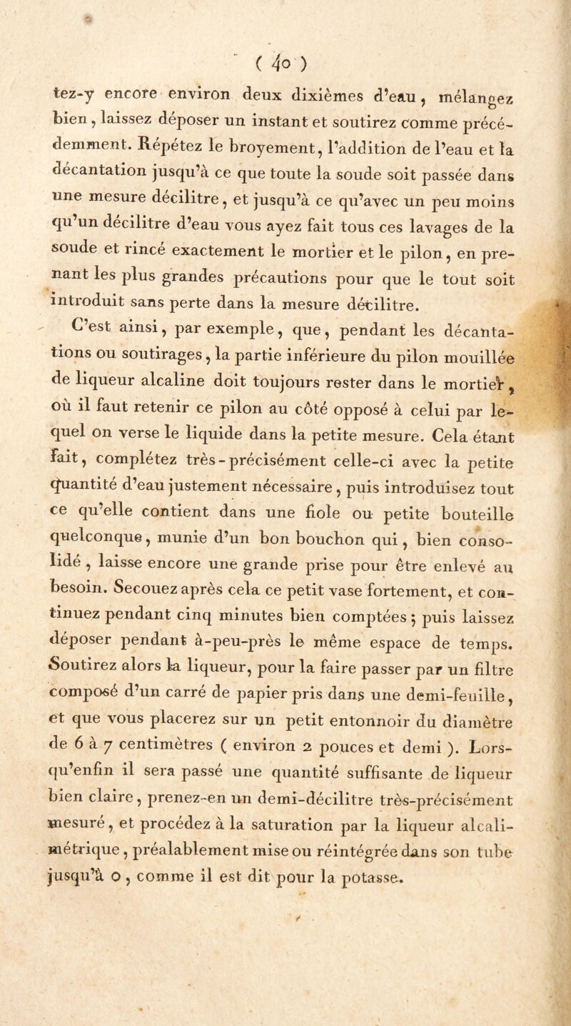 tez-y encore environ deux dixièmes d’eau, mélangez bien, laissez déposer un instant et soutirez comme précé- demment. Répétez le broyement, l’addition de l’eau et la décantation jusqu’à ce que toute la soude soit passée dans une mesure décilitre, et jusqu’à ce qu’avec un peu moins qu un décilitre d’eau vous ayez fait tous ces lavages de la soude et rince exactement le mortier et le pilon, en pre- nant les plus grandes précautions pour que le tout soit introduit sans perte dans la mesure décilitre. C’est ainsi, par exemple, que, pendant les décanta- tions ou soutirages, la partie inférieure du pilon mouillée de liqueur alcaline doit toujours rester dans le mortieV , où il faut retenir ce pilon au côté opposé à celui par le- quel on verse le liquide dans la petite mesure. Cela étant fait, complétez très-précisément celle-ci avec la petite Quantité d’eau justement nécessaire , puis introduisez tout ce qu’elle contient dans une fiole ou petite bouteille quelconque, munie d’un bon boucbon qui, bien conso- lidé , laisse encore une grande prise pour être enlevé au besoin. Secouez après cela ce petit vase fortement, et con- tinuez pendant cinq minutes bien comptées 5 puis laissez déposer pendant à-peu-près le même espace de temps. Soutirez alors la liqueur, pour la faire passer par un filtre composé d’un carré de papier pris dans une demi-feuille, et que vous placerez sur un petit entonnoir du diamètre de 6 à 7 centimètres ( environ 2 pouces et demi ). Lors- qu’enfin il sera passe une quantité suffisante de liqueur bien claire, prenez-en un demi-décilitre très-précisément mesuré, et procédez à la saturation par la liqueur alcali- métrique , préalablement mise ou réintégrée dans son tube jusqu’à o, comme il est dit pour la potasse.