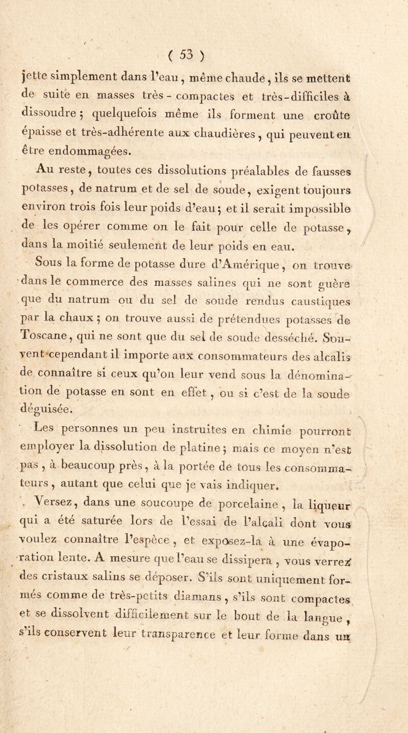 jette simplement dans l’eau, même chaude ^ ils se mettent de suite en masses très - compactes et très-difficiles à dissoudre 5 quelquefois même ils forment une croûte épaisse et très-adhérente aux chaudières , qui peuvent en être endommagées. Au reste, toutes ces dissolutions préalables de fausses potasses, de natrum et de sel de soude, exigent toujours en viron trois fois leur poids d’eau 5 et il serait impossible de les opérer comme on le fait pour celle de potasse, dans la moitié seulement de leur poids en eau. Sous la forme de potasse dure d’Amérique , on trouve dans le commerce des masses salines qui ne sont guère que du natrum ou du sel de soude rendus caustiques par la chaux 5 on trouve aussi de prétendues potasses de Toscane, qui ne sont que du sel de soude desséché. Sou- vent-cependant il importe aux consommateurs des alcalis de connaître si ceux qu’on leur vend sous la dénomina- tion de potasse en sont en effet, ou si c’est de la soude déguisée. Les personnes un peu instruites en chimie pourront employer la dissolution de platine 5 mais ce moyen n*es£ pas , a beaucoup près, a la portée de tous les consomma- teurs , autant cpie celui que je vais indiquer. Versez, dans une soucoupe de porcelaine , la liquçur qui a été saturée lors de l’essai de l’alcali dont voua voulez connaître l’espèce , et exposez-la à une évapo- ration lente. A mesure que l’eau se dissipera , vous verrez” des cristaux salins se déposer. S ils sont uniquement for- mes comme de très—petits diamans , s’ils sont compsctes et se dissolvent difficilement sur le bout de la langue o y s’ils conservent leur transparence et leur forme dans un