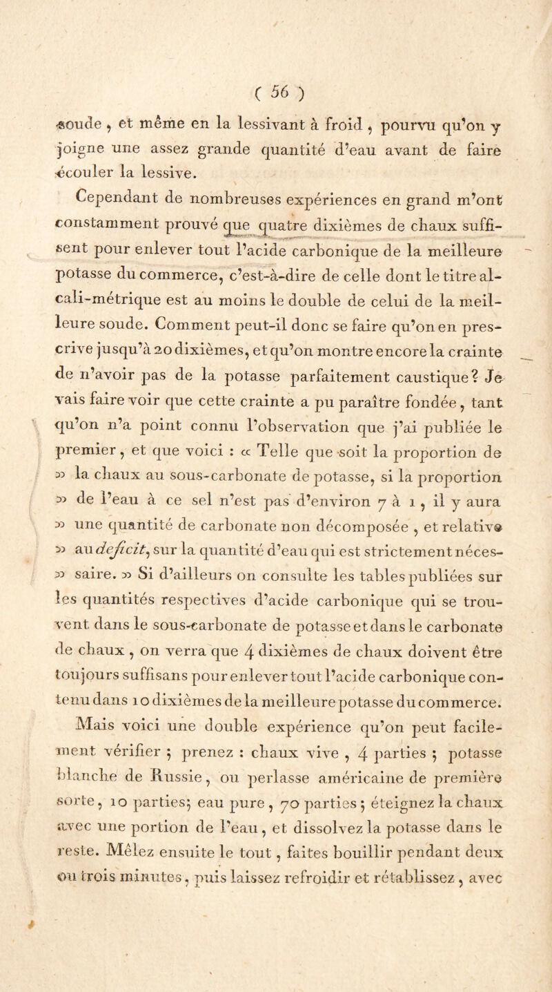 «oude , et même en la lessivant à froid , pourvu qu’on y joigne une assez grande quantité d’eau avant de faire ■écouler la lessive. Cependant de nombreuses expériences en grand m’ont constamment prouvé que quatre dixièmes de chaux suffi- sent pour enlever tout l’acide carbonique de la meilleure potasse du commerce, c’est-à-dire de celle dont le titre al- cali-métrique est au moins le double d.e celui de la meil- leure soude. Comment peut-il donc se faire qu’on en pres- crive jusqu’à 20 dixièmes, et qu’on montre encore la crainte de n’avoir pas de la potasse parfaitement caustique? Je vais faire voir que cette crainte a pu paraître fondée, tant qu’on n’a point connu l’observation que j’ai publiée le premier, et que voici : cc Telle que -soit la proportion de 35 la chaux au sous-carbonate de potasse, si la proportion 35 de l’eau à ce sel n’est pas d’environ y à î , il y aura 35 une quantité de carbonate non décomposée , et relative 35 au déficit^ sur la quantité d’eau qui est strictement néces- 35 saire. 33 Si d’ailleurs on consulte les tables publiées sur les quantités respectives d’acide carbonique qui se trou- vent dans le sous-carbonate de potasse et dans le carbonate de chaux , on verra que 4 dixièmes de chaux doivent être toujours suffisans pour enlever tout l’acide carbonique con- tenu dans 1 o dixièmes de la meilleure potasse du commerce. Mais voici une double expérience qu’on peut facile- ment vérifier 5 prenez : chaux vive , 4 parties } potasse blanche de Russie, ou perlasse américaine de première sorte, 10 parties} eau pure, yo parties 5 éteignez la chaux avec une portion de l’eau, et dissolvez la potasse dans le reste. Mêlez ensuite le tout, faites bouillir pendant deux ou trois minutes, puis laissez refroidir et rétablissez , avec