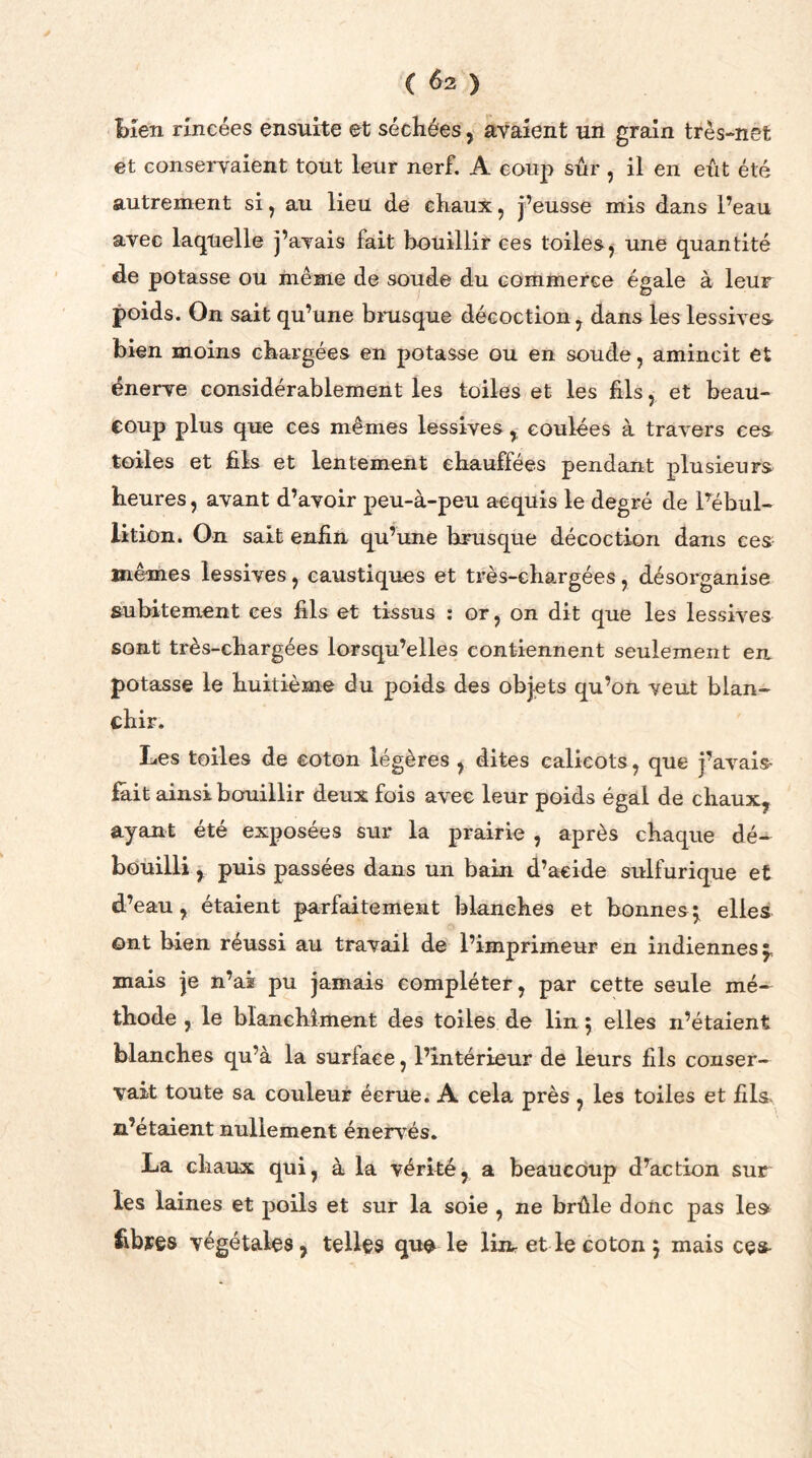 ( 6-2 ) bien rincées ensuite et séchées, avaient un grain très-net et conservaient tout leur nerf. A coup sûr , il en eût été autrement si, au lieu de chaux, j’eusse mis dans l’eau avec laquelle j’avais fait bouillir ces toiles , une quantité de potasse ou même de soude du commerce égale à leur poids. On sait qu’une brusque décoction, dans les lessives bien moins chargées en potasse ou en soude, amincit et énerve considérablement les toiles et les fils, et beau- coup plus que ces mêmes lessives, coulées à travers ces toiles et fils et lentement chauffées pendant plusieurs heures, avant d’avoir peu-à-peu acquis le degré de l’ébul- lition. On sait enfin qu’une brusque décoction dans ces mêmes lessives, caustiques et très-chargées, désorganise subitement ces fils et tissus : or, on dit que les lessives sont très-chargées lorsqu’elles contiennent seulement eu potasse le huitième du poids des objets qu’on veut blan- chir. Les toiles de coton légères , dites calicots, que j’avais fait ainsi bouillir deux fois avec leur poids égal de chaux, ayant été exposées sur la prairie , après chaque dé- bouilli , puis passées dans un bain d’acide sulfurique et d’eau, étaient parfaitement blanches et bonnes} elles ont bien réussi au travail de l’imprimeur en indiennes ^ mais je n’ai pu jamais compléter, par cette seule mé- thode , le blanchiment des toiles de lin 5 elles n’étaient blanches qu’à la surface, l’intérieur de leurs fils conser- vait toute sa couleur éerue. A cela près , les toiles et fils n’étaient nullement énervés. La chaux qui, à la vérité, a beaucoup d’action sur les laines et poils et sur la soie , ne brûle donc pas les fibyes végétales, telles que le liir et le coton j mais ces-