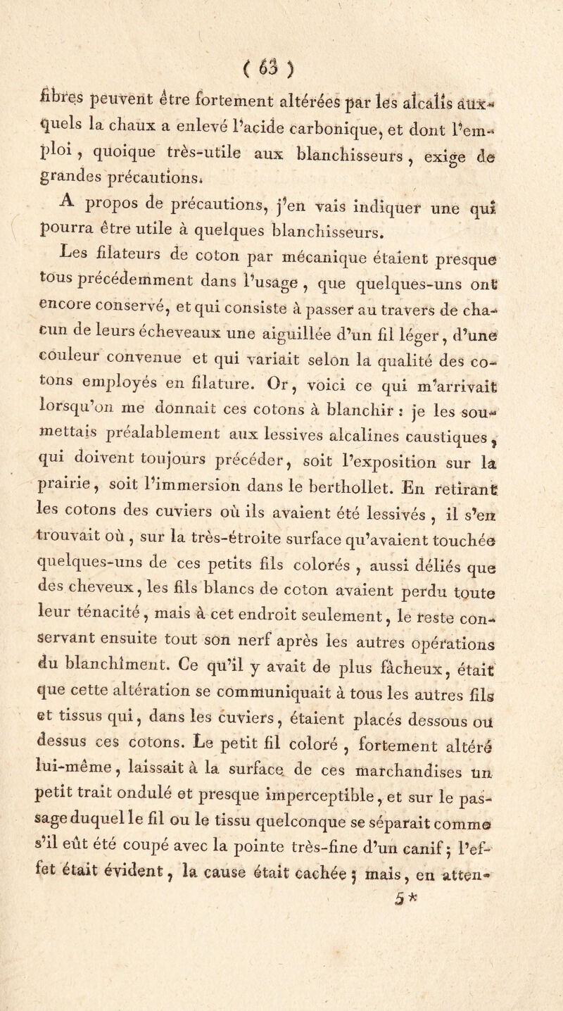 ( *3 ) fibres peuvent être fortement altérées par les alcalis aux* quels la chaux a enleve l’acide carbonique, et dont l’em* ploi, quoique très-utile aux blanchisseurs, exige de grandes précautions* A propos de précautions, j’en vais indiquer une qui pourra être utile à quelques blanchisseurs. Les filateurs de coton par mécanique étaient presque tous piecédemment dans l’usage , que quelques-uns ont encoie conserve, et qui consiste à passer au travers de cha* eun de leurs écheveaux une aiguillée d’un fil léger, d’une couleui convenue et qui variait selon la qualité des co- tons employés en filature. Or, voici ce qui m’arrivait lorsqu’on me donnait ces cotons à blanchir : je les sou* mettais préalablement aux lessives alcalines caustiques , qui doivent toujours précéder, soit l’exposition sur là prairie, soit l’immersion dans le berthollet. En retirant les cotons des cuviers ou ils avaient été lessivés , il s’en tiouvait où , sur la tres-etroite surface qu’avaient touchée quelques-uns de ces petits fils colorés , aussi déliés que des cheveux, les fils blancs de coton avaient perdu toute leur ténacité, mais à cet endroit seulement, le reste con* servant ensuite tout son nerf apres les autres opérations du blanchiment. Ce qu’il y avait de plus fâcheux, était que cette altération se communiquait à tous les autres fils et tissus qui, dans les cuviers, étaient placés dessous oui dessus ces cotons. Le petit fil coloré , fortement altéré lui-meme, laissait a la surface, de ces marchandises un petit trait ondulé et presque imperceptible, et sur le pas- sage duquel le fil ou le tissu quelconque se séparait comme s’il eût été coupé avec la pointe très-fine d’un canif 5 l’ef- fet était évident, la cause était cachée 5 mais, en atten* 5*