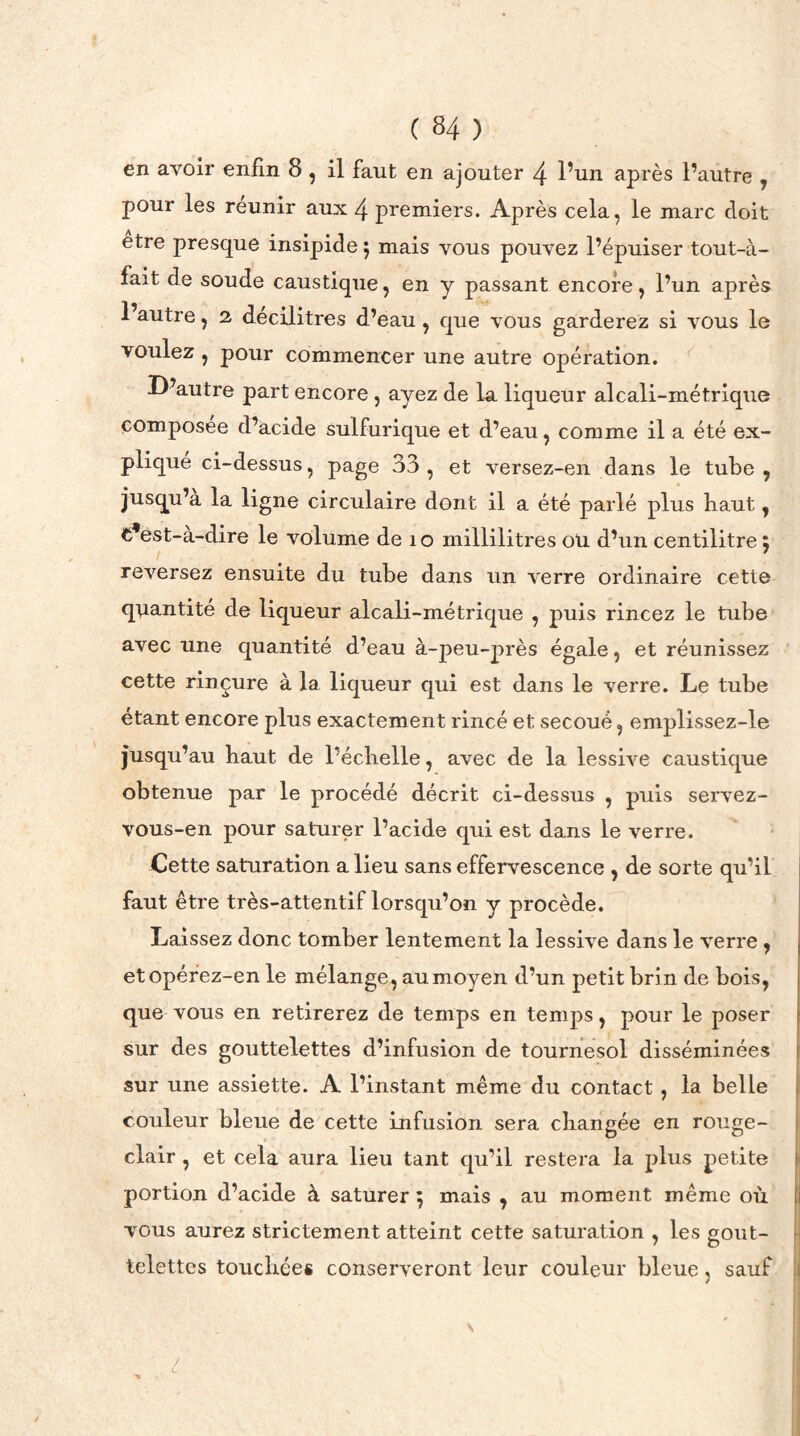 en avoir enfin 8 , il faut en ajouter 4 l’un après l’autre , pour les réunir aux 4 premiers. Après cela, le marc doit etre presque insipide} mais vous pouvez l’épuiser tout-à- fait de soude caustique, en y passant encore, l’un après 1 autre, 2 décilitres d’eau , que vous garderez si vous le voulez , pour commencer une autre opération. D’autre part encore , ayez de la liqueur alcali-métrique composée d’acide sulfurique et d’eau, comme il a été ex- pliqué ci-dessus, page 33, et versez-en dans le tube, jusqu’à la ligne circulaire dont il a été parlé plus haut, c’est-à-dire le volume de îo millilitres ou d’un centilitre ; reversez ensuite du tube dans un verre ordinaire cette quantité de liqueur alcali-métrique , puis rincez le tube avec une quantité d’eau à-peu-près égale, et réunissez cette rinçure à la liqueur qui est dans le verre. Le tube étant encore plus exactement rincé et secoué, emplissez-le jusqu’au haut de l’éclielle, avec de la lessive caustique obtenue par le procédé décrit ci-dessus , puis servez- vous-en pour saturer l’acide qui est dans le verre. Cette saturation a lieu sans effervescence , de sorte qu’il faut être très-attentif lorsqu’on y procède. Laissez donc tomber lentement la lessive dans le verre , et opérez-en le mélange, au moyen d’un petit brin de bois, que vous en retirerez de temps en temps, pour le poser sur des gouttelettes d’infusion de tournesol disséminées sur une assiette. A l’instant même du contact , la belle couleur bleue de cette infusion sera changée en rouge- clair , et cela aura lieu tant qu’il restera la plus petite portion d’acide à saturer ; mais , au moment même où 1 vous aurez strictement atteint cette saturation , les gout- telettes touchées conserveront leur couleur bleue, sauf