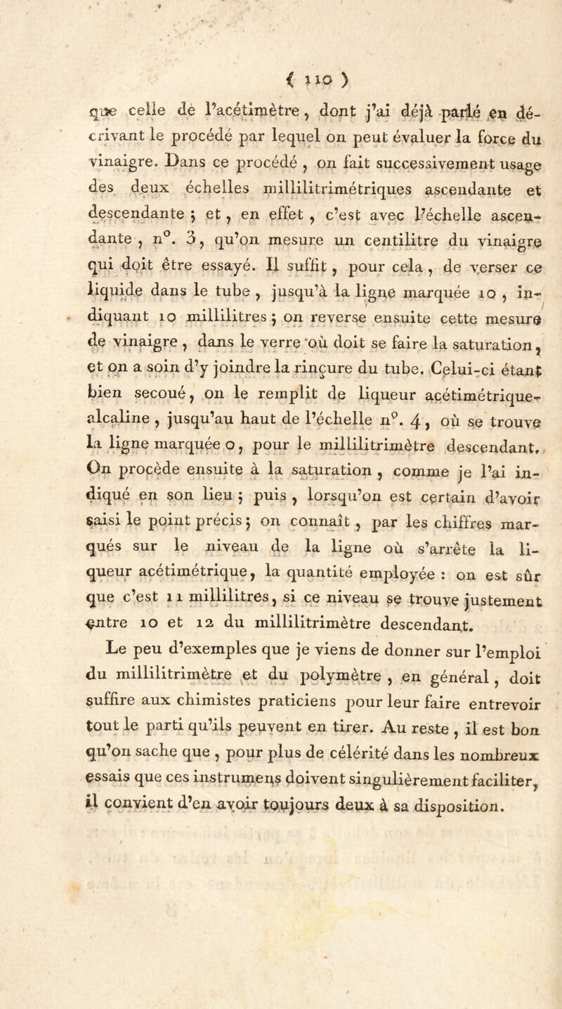 < up ) que celle dè l’acétimètre, dont j’ai déjà parlé en dé- crivant le procédé par lequel on peut évaluer la force du vinaigre. Dans ce procédé , on fait successivement usage des deux échelles millilitrimé triques ascendante et descendante j et, en effet , c’est avec l’échelle ascen- dante , n°. 3, qu’on mesure un centilitre du vinaigre qui doit être essayé. Il sulfit, pour cela , de v.erser ce liquide dans le tube , jusqu’à la ligne marquée 10 , in- diquant 10 millilitres 5 on reverse ensuite cette mesure de vinaigre , dans le verre 'OÙ doit se faire la saturation, et on a soin d’y joindre la rinçure du tube. Celui-ci étant bien secoué, on le remplit de liqueur acétimétrique- alcaline , jusqu’au haut de l’échelle np. 4, où se trouve la ligne marquée o, pour le millilitrimètre descendant. On procède ensuite à la saturation , comme je l’ai in- diqué en son lieu 5 puis , lorsqu’on est certain d’avoir saisi le point précis ; on connaît , par les chiffres mar- qués sur le niveau de la ligne où s’arrête la li- queur acétimétrique, la quantité employée : on est sûr que c’est 11 millilitres, si ce niveau se trouve justement ^ntre 10 et 12 du millilitrimètre descendant. Le peu d’exemples que je viens de donner sur l’emploi du millilitrimètre et du polymètre , en général, doit suffire aux chimistes praticiens pour leur faire entrevoir tout le parti qu’ils peuvent en tirer. Au reste , il est bon qu’on sache que , pour plus de célérité dans les nombreux essais que ces instrumens doivent singulièrement faciliter, il convient d’en avoir toujours deux à sa disposition.