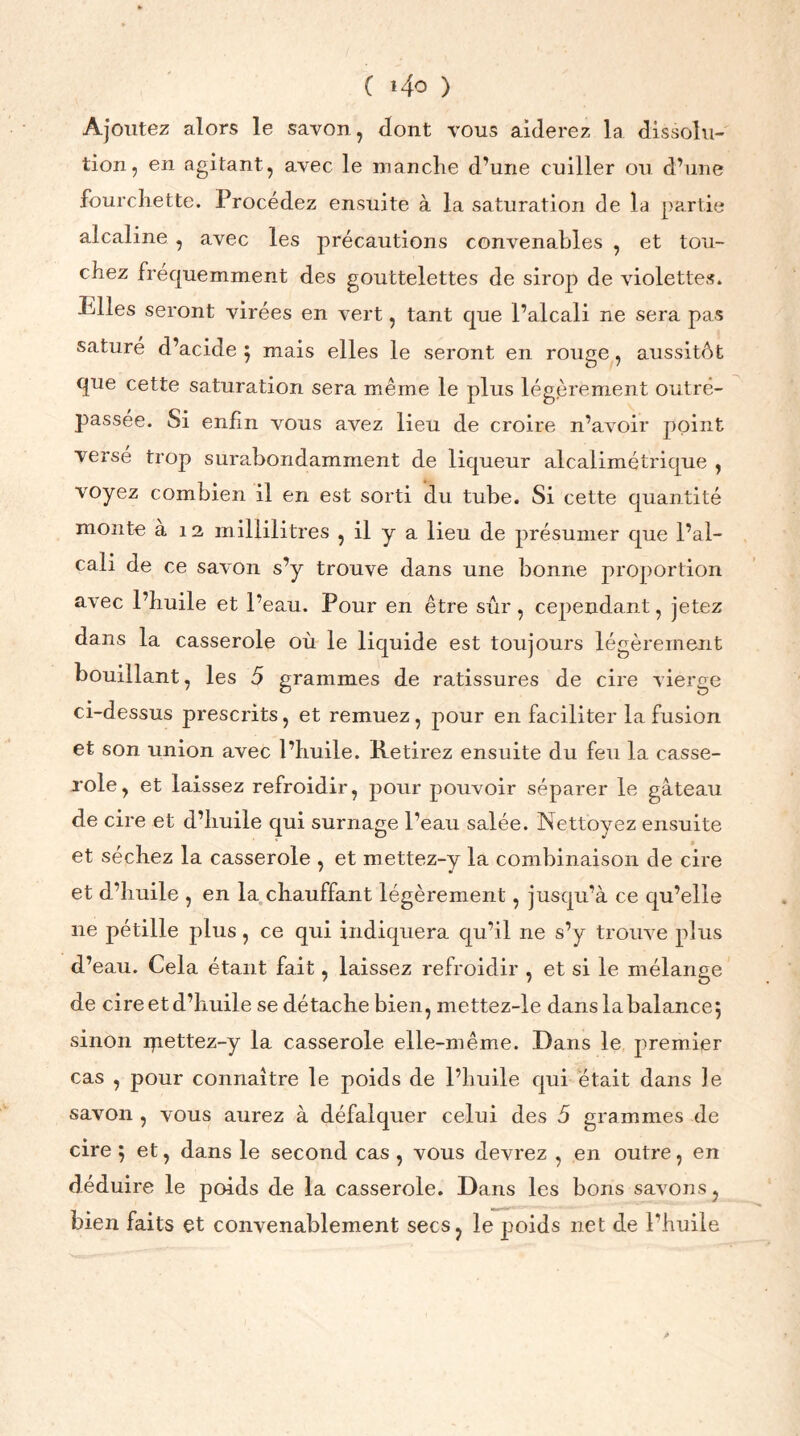 ( »4o ) Ajoutez alors le savon, dont vous aiderez la dissolu- tion, en agitant, avec le manche d’une cuiller ou d’une fourchette. Procédez ensuite à la saturation de la partie alcaline , avec les précautions convenables , et tou- chez fréquemment des gouttelettes de sirop de violettes. Pdles seront virées en vert, tant que l’alcali ne sera pas saturé d’acide } mais elles le seront en rouge, aussitôt que cette saturation sera même le plus légèrement outre- passée. Si enfin vous avez lieu de croire n’avoir point versé trop surabondamment de liqueur alcalimétrique , voyez combien il en est sorti du tube. Si cette quantité monte a 12 millilitres , il y a lieu de présumer que l’al- cali de ce savon s’y trouve dans une bonne proportion avec l’huile et l’eau. Pour en être sûr, cependant, jetez dans la casserole où le liquide est toujours légèrement bouillant, les 5 grammes de ratissures de cire vierge ci-dessus prescrits, et remuez, pour en faciliter la fusion et son union avec l’huile. Retirez ensuite du feu la casse- role, et laissez refroidir, pour pouvoir séparer le gâteau de cire et d’huile qui surnage l’eau salée. Nettoyez ensuite et séchez la casserole , et mettez-y la combinaison de cire et d’huile , en la chauffant légèrement, jusqu’à ce qu’elle ne pétille plus, ce qui indiquera qu’il ne s’y trouve plus d’eau. Cela étant fait, laissez refroidir , et si le mélange de cire et d’huile se détache bien, mettez-le dans la balance 5 sinon rpettez-y la casserole elle-même. Dans le premier cas , pour connaître le poids de l’huile qui était dans le savon , vous aurez à défalquer celui des 5 grammes de cire ; et, dans le second cas , vous devrez , en outre, en déduire le poids de la casserole. Dans les bons savons, bien faits et convenablement secs, le poids net de l’huile