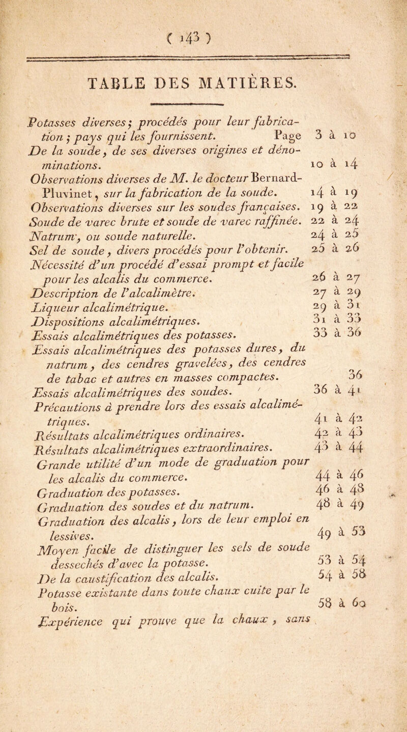 Potasses diverses ?* procédés pour leur fabrica- tion ^ pays qui les fournissent. Page De la soude, de ses diverses origines et déno- minations. Observations diverses de M. le docteur Bernard- Pluvinet, sur la fabrication de la soude. Observations diverses sur les soudes françaises. Soude de varec brute et soude de varec raffinée. JSfatrunv, ou soude naturelle. Sel de soude, divers procédés pour l’obtenir. Nécessité d’un procédé d’essai prompt et facile pour les alcalis du commerce. Description de l’aiealimètre. Liqueur alcalimétrique. Dispositions alcalimétriques. Essais alcalimétrique s des potasses. Essais alcalimétriques des potasses dures y du natrimiy des cendres gravelées y des cendres de tabac et autres en masses compactes. Essais alcaliméti'iq u es des soudes. P réc a u tio ns à prendre lors des essais alcalime- triques. Résultats alcalimétriques ordinaires. Résultats alcalimétriques extraordinaires. Grande utilité d’un mode de graduation pour les alcalis du commerce. Graduation des potasses. Graduation des soudes et du natrum. Graduation des alcalis , lors de leur emploi en lessives. Moyen facile de distinguer les sels de soude desséchés dé avec la potasse. De la caustification des alcalis. Potasse existante dans toute chaux cuite par le bois. Expérience qui prouve que la chctux y sans 3 à 10 10 à 14 14 à 19 19 à 22 2,2 à 24 24 à 2.5 25 à 26 26 à 27 27 à 29 29 à 3i 3i à 33 33 à 36 36 36 à 4* 4.1 à 42 42 à 43 43 à 44 44 à. 46 46 à 43 48 à 49 49 à 53 53 à 54 54 à 58 58 à 6a