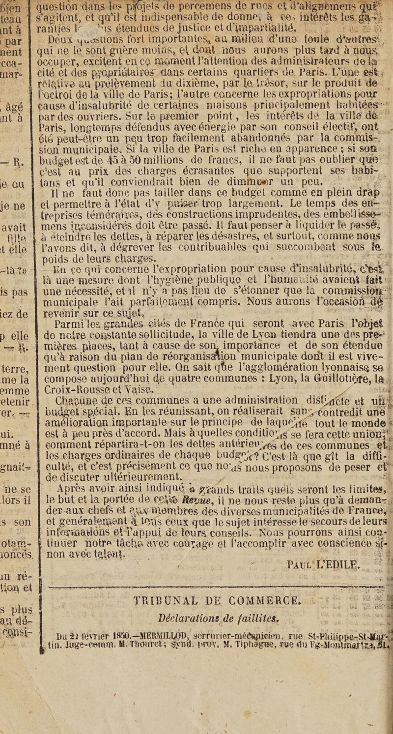 1 | question dans les ° LA percemens de roves et dalignemens Que” teau À S'agitent, et qu'il est indispensable de donne: à os intérêts les a+: - int 4 | ranties Ir | 1s étendues de justice et dimpartialité. is + ia tb a par | Deux yusstions forl importantes, au mailiou dune foule d'autres’. nent | qui ve le sont guère moins, el dont nous aurons plus tard à nous, cea- | occuper, excilent en co moment l'attention des administrateurs dela mar- | cité et des propriétaires dans certains quartiers de Paris. Lune est; ‘| rélative au prélèvement du dixième, par le trésor, sur le produit de. À l'octroi de la ville de Paris; l’autre concerne les expropriations pour âgé { cause d’insalubrité de certaines maisons principalement habitées nt à | par des ouvriers. Sur le premier point, les intérêts dé la ville dé ” Paris, longtemps défendus avec énergie par son conseil électif, ont . été peut-être un peu trop facilement abandonnés par la commis — .- { sion municipale. Si la ville de Paris est riche en apparence ; si som —R. | budget est de 45 à 50 millions de francs, il ne faut pas oublier que” ~ 1 c'est au prix des charges écrasantes que supportent ses habi- e ou | tans et qu’il conviendrait bien de dimimwer un peu. ove | Tine faut donc pas tailler dans ce budget comme en plein drap je ne | et permettre à l’état d’y puiser trop largement. Le temps des en~ * À reprises téméraires, dés constructions imprudentes, des embeiliése+ : avait | mens inconsidérés doit être passé. Il faut penser à liquider le passé, — fille | à éteindre les dettes, à réparer les désastres, et surtout, comme nous télle | Pavons dit, à dégrover les contribuables qui succombent sous fe. 1 poids de leurs charges. pC Rie, BON TES &amp; PCR =\à 7» En ce qui concerne l’expropriation pour cause @insalubrite, c'est - | là une mesure dont l'hygiène publique et lhumeulté avaient fait: is pas | une nécessité, et 11 n'y a pas lieu de s'étonner que là commission &gt; À municipale Vait parfaitement compris. Nous aurons l'océasion dé iez de | revenir sur ce suist, | = a | Parmi les grandes eités de France qui seront .avec Paris. l’objet p elle | de naire constante sollicitude, la ville de Lyon tiendra une des pre. — À, | mières places, lant à cause de son, importance et de son étendue À qu’à raison du plan de réorganisation municipale dont il est vive- terre, | ment question pour elle. Qn sait que l’agslomération lyonnaise se — me la | compose aujourd’hui de quatre communes : Lyon, la Guillotère, la. emme | Croix-Rousse et Vaise. = ta etenir. Chapune de ces communes a une administration disligéte et ui? er. — | budget spécial. En les réunissant, on réaliserait san:,-Contredit une 0 amélioration importante sur le principe de laqueyé tout le monde « ui. est à peu près d'accord. Mais à quelles conditions se fera cette union}. mné à | comment répartira-t-on les dettes antérien’#s de ces communes et les.charges ordinaires de chaque budge? C'est 1a que git la diffi- gnait- | culté, et c’est précisément ce quo n0'4$ nous proposons de peser et ns de discuter ultérieurement. _ P ss oe nese Après avoir ainsi indiqué # gyands trails quels seront les limites, lors il } le but et la portée de Ce&amp;&amp; Reyue, il ne nous reste plus qu’à deman- LT der-aux chefs et aux membres des diverses municipalités de France, - s son | et senéralement à tous ceux que le sujet intéresse le'secours de leurs &gt; | infermations 6! l'appui de leurs conseils. Nous pourrons ainsi con otam- Etinuer notre tâcha avec courage et l’accomplir avec conscience st- ioncés, | non avec talent, nr La ae , PAUL VEDILE. ‘4 in ré- « À, i tion el rene FT TRIBUNAL DE COMMERCE. 5° °° A uns Déclarations de faillites. Le “+ CSL | pu 22 février 1850.—MERMILLOD, serrurier-médupicien, rue St-Philippe-St-Mard tin, Juge-ceram, M. Thouret; synd. prov, M, Tiphagne, rue du Fg-Montmar{za, BL