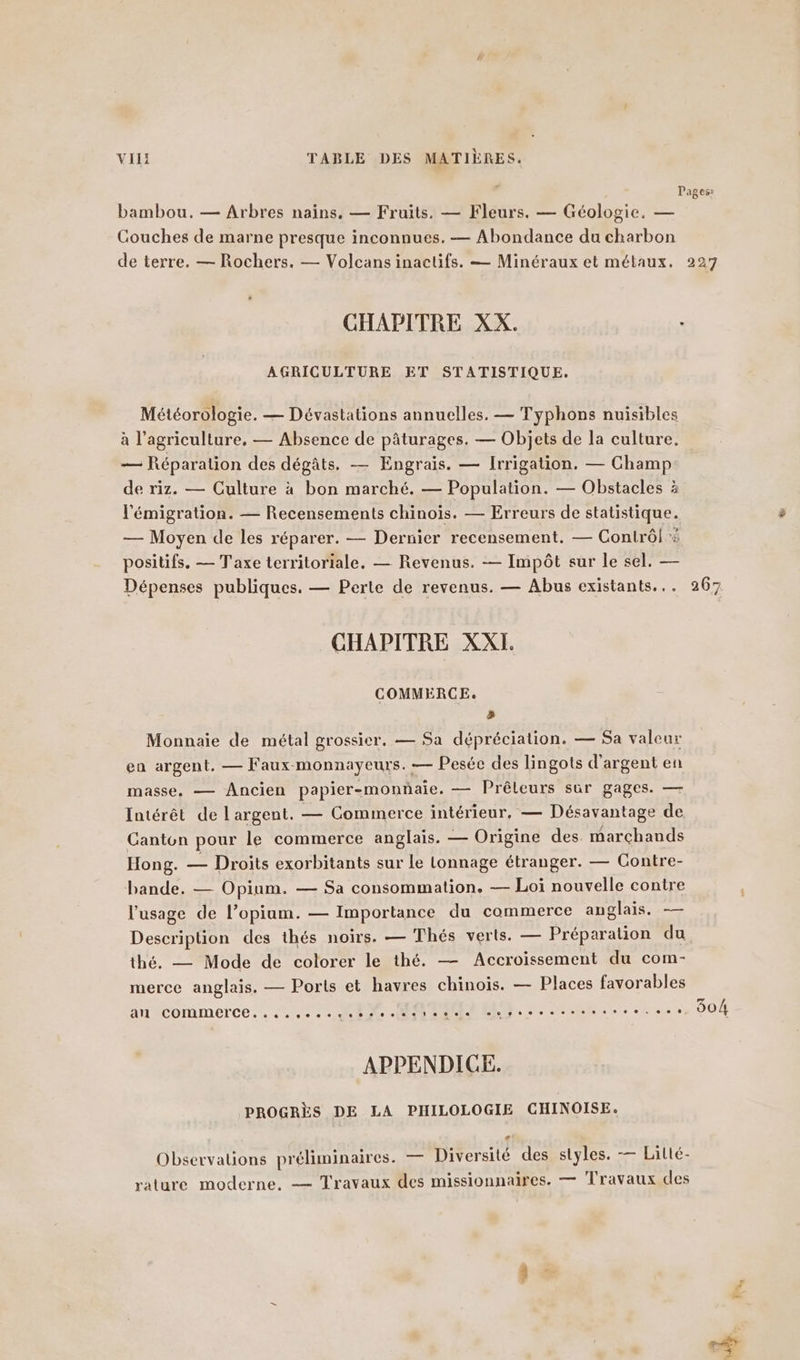 Pages: bambou. — Arbres nains, — Fruits. — Fleurs. — Géologie. — Couches de marne presque inconnues. — Abondance du charbon de terre. — Rochers. — Volcans inactifs. — Minéraux et métaux. 227 » CHAPITRE XX. AGRICULTURE ET STATISTIQUE. Météorologie. — Dévastations annuelles. — Typhons nuisibles a l’agriculture, — Absence de pâturages. — Objets de la culture. — Réparation des dégâts. — Engrais. — Irrigation. — Champ de riz. — Culture à bon marché. — Population. — Obstacles à l'émigration. — Recensements chinois. — Erreurs de statistique. — Moyen de les réparer. — Dernier recensement. — Contrôl # positifs. — Taxe territoriale. — Revenus. — Impôt sur le sel. — Dépenses publiques. — Perte de revenus. — Abus existants... 26 ss] CHAPITRE XXI. COMMERCE. &amp; Monnaie de métal grossier. — Sa dépréciation. — Sa valeur en argent. — Faux-monnayeurs. — Pesée des lingots d'argent en masse. — Ancien papier-monnaie. — Prêleurs sur gages. — Intérêt de l'argent. — Commerce intérieur, — Désavantage de Canton pour le commerce anglais. — Origine des marchands Hong. — Droits exorbitants sur le lonnage étranger. — Contre- bande. — Opium. — Sa consommation. — Loi nouvelle contre l'usage de l’opium. — Importance du commerce anglais. — Description des thés noirs. — Thés verts. — Préparation du thé. — Mode de colorer le thé. — Accroissement du com- merce anglais. — Ports et havres chinois. — Places favorables an Commerce. 4,2. MEN MAMAN. 2 RE Ne. 2.0 004 APPENDICE. PROGRÈS DE LA PHILOLOGIE CHINOISE. LA Observations préliminaires. — Diversité des styles. — Lilté- rature moderne. — Travaux des missionnaires. — Travaux des FA,