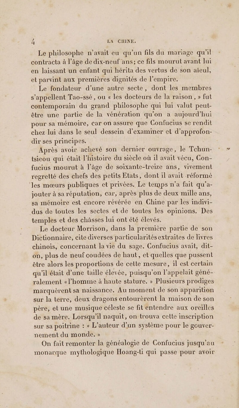 Le philosophe n’avait eu qu'un fils du mariage qu'il contracta à l’âge de dix-neuf ans; ce fils mourut avant lui en laissant un enfant qui hérita des vertus de son aïeul, et parvint aux premières dignités de l'empire. Le fondateur d’une autre secte, dont les membres s'appellent Tao-ssé, ou « les docteurs de la raison, » fut contemporain du grand philosophe qui lui valut peut- être une partie de la vénération qu'on a aujourd'hui pour sa mémoire, car on assure que Confucius se rendit chez lui dans le seul dessein d'examiner et d’approfon- dir ses principes. Après avoir achevé son dernier ouvrage, le Tchun- tsieou qui était l’histoire du siècle où il avait vécu, Con- fucius mourut à l’âge de soixante-treize ans, vivement regretté des chefs des petits Etats, dont il avait réformé ‘les mœurs publiques et privées. Le temps n'a fait qu’a- jouter à sa réputation, car, après plus de deux mille ans, sa mémoire est encore révérée en Chine par les indivi- dus de toutes les sectes et de toutes les opinions. Des temples et des chasses lui ont été élevés. Le docteur Morrison, dans la première partie de son Dictionnaire, cite diverses particularités extraites de livres chinois, concernant la vie du sage. Confucius avait, dit- on, plus de neuf coudées de haut, et quelles que pussent être alors les proportions de cette mesure, il est certain ralement «l’homme à haute stature. » Plusieurs prodiges marquèrent sa naissance. Au moment de son apparition sur la terre, deux dragons entourèrent la maison de son père, et une musique céleste se fit entendre aux oreilles de sa mère. Lorsqu'il naquit, on trouva cette inscription sur sa poitrine : « L'auteur d'un système pour le gouver- nement du monde. » On fait remonter la généalogie de Confucius jusqu’au monarque mythologique Hoang-ti qui passe pour avoir