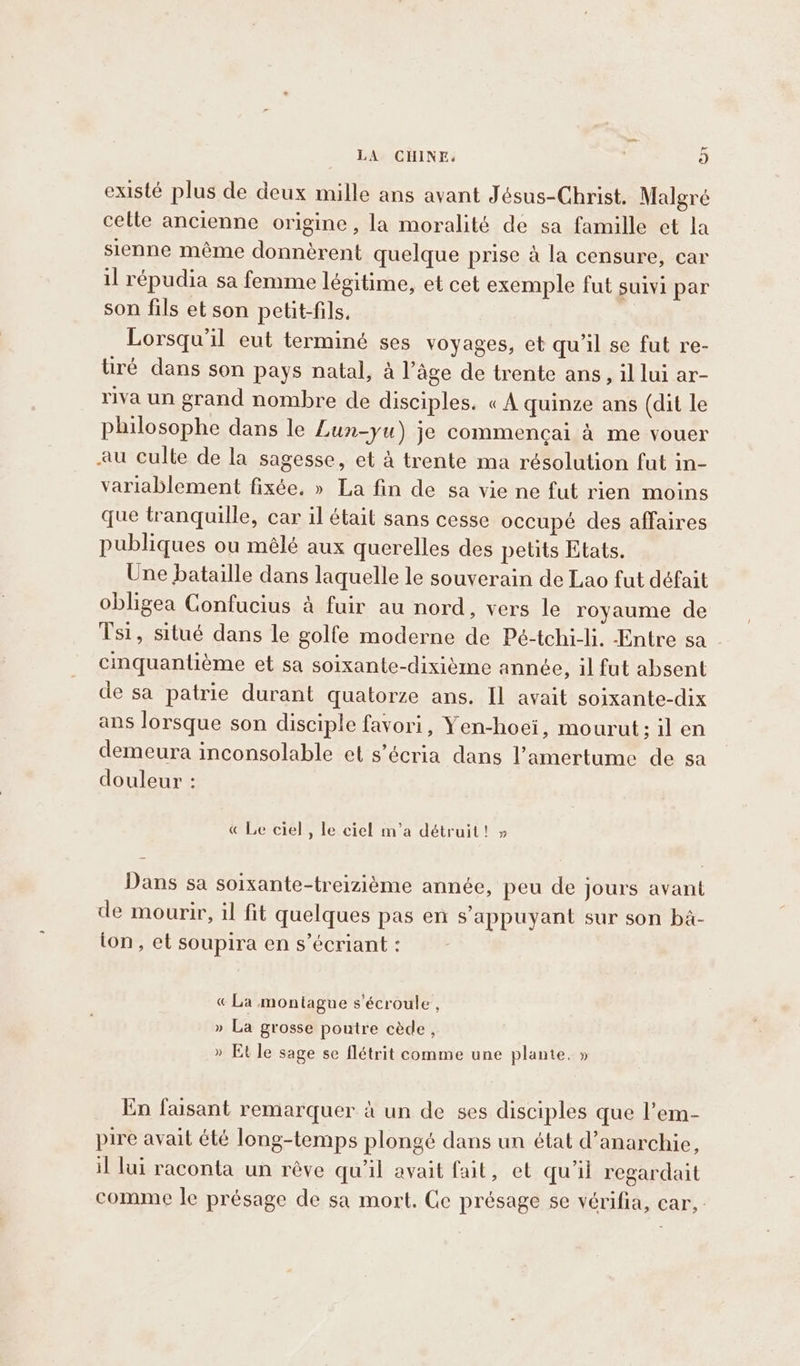 we LA CHINE. 9] existé plus de deux mille ans avant Jésus-Christ. Malgré cette ancienne origine, la moralité de sa famille et la sienne même donnèrent quelque prise à la censure, car il répudia sa femme légitime, et cet exemple fut suivi par son fils et son petit-fils. Lorsqu'il eut terminé ses voyages, et qu'il se fut re- tiré dans son pays natal, a l’âge de trente ans, il lui ar- riva un grand nombre de disciples. « A quinze ans (dit le philosophe dans le Lun-yu) je commencai à me vouer au culle de la sagesse, et à trente ma résolution fut in- variablement fixée, » La fin de sa vie ne fut rien moins que tranquille, car il était sans cesse occupé des affaires publiques ou mêlé aux querelles des petits Etats. Une bataille dans laquelle le souverain de Lao fut défait obligea Confucius à fuir au nord, vers le royaume de Tsi, situé dans le golfe moderne de Pé-tchi-li. Entre sa cinquantiéme et sa soixante-dixième année, 1l fut absent de sa patrie durant quatorze ans. Il avait soixante-dix ans lorsque son disciple favori, Yen-hoei, mourut; il en demeura inconsolable et s’écria dans l’amertume de sa douleur : « Le ciel, le ciel m’a détruit! » Dans sa soixante-treizième année, peu de jours avant de mourir, il fit quelques pas en s'appuyant sur son ba- ton, et soupira en s’écriant : « La montagne s'écroule , » La grosse poutre cède, » Et le sage se flétrit comme une plante. » En faisant remarquer à un de ses disciples que l’em- pire avait été long-temps plongé dans un état d’anarchie, il lui raconta un réve qu’il avait fait, et qu'il regardait comme le présage de sa mort. Ce présage se vérifia, car,