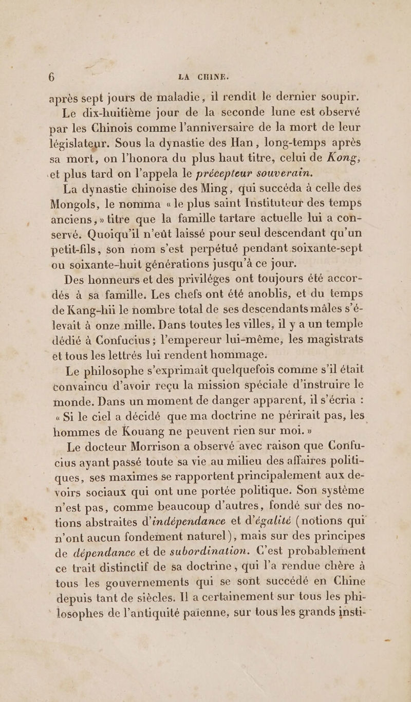 après sept jours de maladie, il rendit le dernier soupir. Le dix-huitième jour de la seconde lune est observé par les Chinois comme l'anniversaire de la mort de leur législateur. Sous la dynastie des Han, long-temps après sa mort, on l’honora du plus haut titre, celui de Kong, et plus tard on l’appela le précepteur souverain. La dynastie chinoise des Ming, qui succéda à celle des Mongols, le nomma «le plus saint Instituteur des temps anciens ,» titre que la famille tartare actuelle lui a con- servé. Quoiqu'il n’eût laissé pour seul descendant qu'un petit-fils, son nom s’est perpétué pendant soixante-sept ou soixante-huit générations jusqu'à ce jour. Des honneurs et des priviléges ont toujours été accor- dés a sa famille. Les chefs ont été anoblis, et du temps de Kang-hii le nombre total de ses descendants mâles s’é- levait à onze mille. Dans toutes les villes, il y a un temple dédié à Confucius; l’empereur lui-même, les magistrats et tous les lettrés lui rendent hommage. Le philosophe s’exprimait quelquefois comme s'il était convaincu d’avoir reçu la mission spéciale d’instruire le monde. Dans un moment de danger apparent, il s’écria : « Si le ciel a décidé que ma doctrine ne périrait pas, les hommes de Kouang ne peuvent rien sur moi. » | Le docteur Morrison a observé avec raison que Confu- cius ayant passé toute sa vie au milieu des affaires politi- ques, ses maximes se rapportent principalement aux de- voirs sociaux qui ont une portée politique. Son système n’est pas, comme beaucoup d’autres, fondé sur des no- tions abstraites d'indépendance et d'égalité (notions qui n’ont aucun fondement naturel), mais sur des principes de dépendance et de subordination. C'est probablement ce trait distinctif de sa doctrine, qui l’a rendue chère a tous les gouvernements qui se sont succédé en Chine depuis tant de siècles. Il a certainement sur tous les phi- losophes de l’antiquité paienne, sur tous les grands insti-