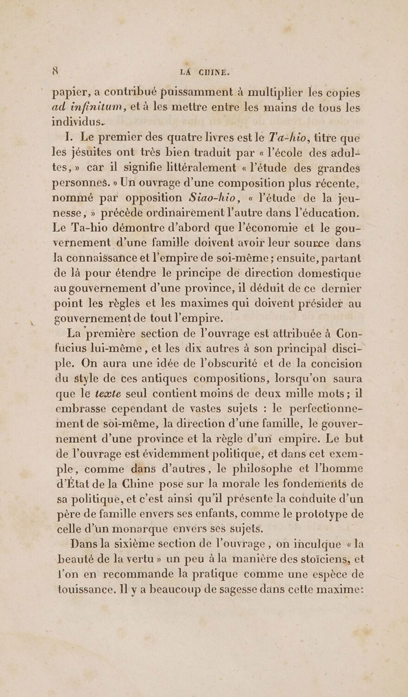 papier, a contribué puissamment à multiplier les copies ad infinitum, eta les mettre entre les mains de tous les individus. I. Le premier des quatre livres est le T'a-hio, titre que les jésuites ont très bien traduit par « l’école des adul= tes,» car il signifie littéralement « l'étude des grandes personnes. » Un ouvrage d’une composition plus récente, nommé par opposition Siao-hio, « l'étude de la jeu- nesse, » précède ordinairement l’autre dans l’éducation. Le Ta-hio démontre d’abord que l’économie et le gou- vernement d’une famille doivent avoir leur source dans la connaissance et l'empire de soi-même ; ensuite, partant de là pour étendre le principe de direction domestique au gouvernement d’une province, il déduit de ce dernier point les règles et les maximes qui doivent présider au gouvernement de tout l'empire. La première section de l'ouvrage est attribuée à Con- fucius lui-même , et les dix autres à son principal disci- ple. On aura une idée de l'obscurité et de la concision du style de ces antiques compositions, lorsqu'on saura que le tewte seul contient moins de deux mille mots; il embrasse cependant de vastes sujets : le perfectionne- ment de soi-même, la direction d’une famille, le gouver- nement d’une province et la règle d’un empire. Le but de l’ouvrage est évidemment politique, et dans cet exem- ple, comme dans d’autres, le philosophe et l’homme d’État de la Chine pose sur la morale les fondements de sa politique, et c’est ainsi qu'il présente la conduite d’un père de famille envers ses enfants, comme le prototype de celle d’un monarque envérs ses sujets. Dans la sixième section de l'ouvrage , on inculque «la beauté de la vertu» un peu à la manière des stoiciens, et l’on en recommande la pratique comme une espèce de touissance. Il y a beaucoup de sagesse dans cette maxime: