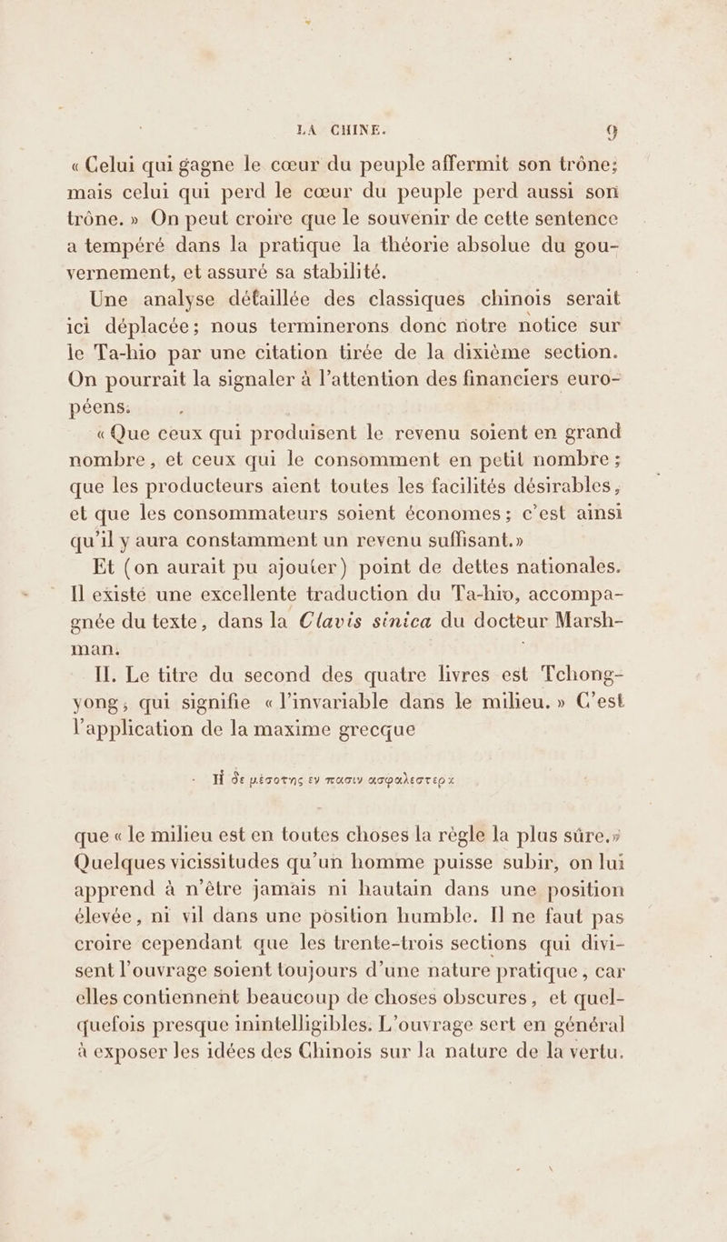 « Celui qui gagne le cœur du peuple affermit son trône; mais celui qui perd le cœur du peuple perd aussi son trône. » On peut croire que le souvenir de cette sentence a tempéré dans la pratique la théorie absolue du gou- vernement, et assuré sa stabilité. Une analyse défaillée des classiques chinois serait ici déplacée; nous terminerons donc notre notice sur le Ta-hio par une citation tirée de la dixième section. On pourrait la signaler à l'attention des financiers euro- peens. | « Que ceux qui produisent le revenu soient en grand nombre, et ceux qui le consomment en petit nombre ; que les producteurs aient toutes les facilités désirables, et que les consommateurs soient économes; c’est ainsi qu'il y aura constamment un revenu suffisant, » Et (on aurait pu ajouter) point de dettes nationales. Il existé une excellente traduction du Ta-hro, accompa- gnée du texte, dans la Clavis sinica du docteur Marsh- man. | II. Le titre du second des quatre livres est Tchong- yong, qui signifie « l’invariable dans le milieu. » C'est l'application de la maxime grecque H de PETOTNS EV TUGLY KATOMAETTED x que « le milieu est en toutes choses la régle la plus sûre.» Quelques vicissitudes qu'un homme puisse subir, on lui apprend à n'être jamais ni hautain dans une position élevée, ni vil dans une position humble. I] ne faut pas croire cependant que les trente-trois sections qui divi- sent l’ouvrage soient toujours d’une nature pratique, car elles contiennent beaucoup de choses obscures, et quel- quefois presque inintelligibles. L’ouvrage sert en général à exposer Jes idées des Chinois sur la nature de la vertu.