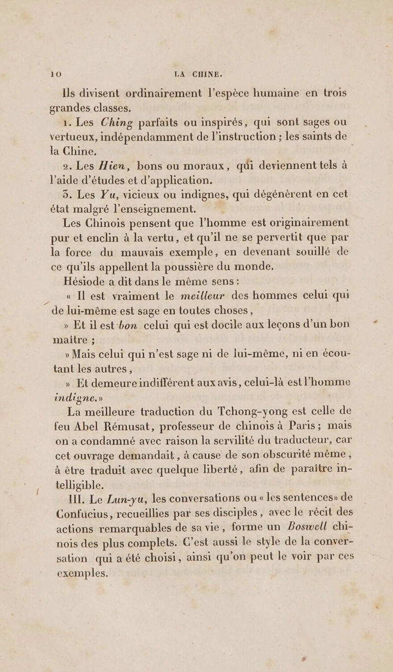 Ils divisent ordinairement l’espèce humaine en trois grandes classes. 1. Les Ching parfaits ou inspirés, qui sont sages ou vertueux, indépendamment de l'instruction ; les saints de la Chine, 2. Les Hien, bons ou moraux, qui deviennent tels à l’aide d’études et d'application. 5. Les Fu, vicieux ou indignes, qui dégénèrent en cet état malgré l’enseignement. | Les Chinois pensent que l’homme est originairement pur et enclin à la vertu, et qu'il ne se pervertit que par la force du mauvais exemple, en devenant souillé de ce qu’ils appellent la poussière du monde. Hésiode a dit dans le mème sens: « Il est vraiment le meilleur des hommes celui qui de lui-même est sage en toutes choses, » Et ilest-bon celui qui est docile aux leçons d’un bon maitre ; » Mais celui qui n’est sage ni de lui-même, ni en écou- tant les autres , » Et demeure indifférent aux avis, celui-là est l’homme indigne. » ‘ La meilleure traduction du Tchong-yong est celle de feu Abel Rémusat, professeur de chinois à Paris; mais on a condamné avec raison la servilité du traducteur, car cet ouvrage demandait , à cause de son obscurité même, à être traduit avec quelque liberté, afin de paraitre in- telligible. HI. Le Lun-yu, les conversations ou « les sentences» de Confucius, recueillies par ses disciples, avec le récit des actions remarquables de sa vie, forme un Boswell chi- nois des plus complets. C’est aussi le style de la conver- sation qui a été choisi, ainsi qu'on peut le voir par ces exemples.