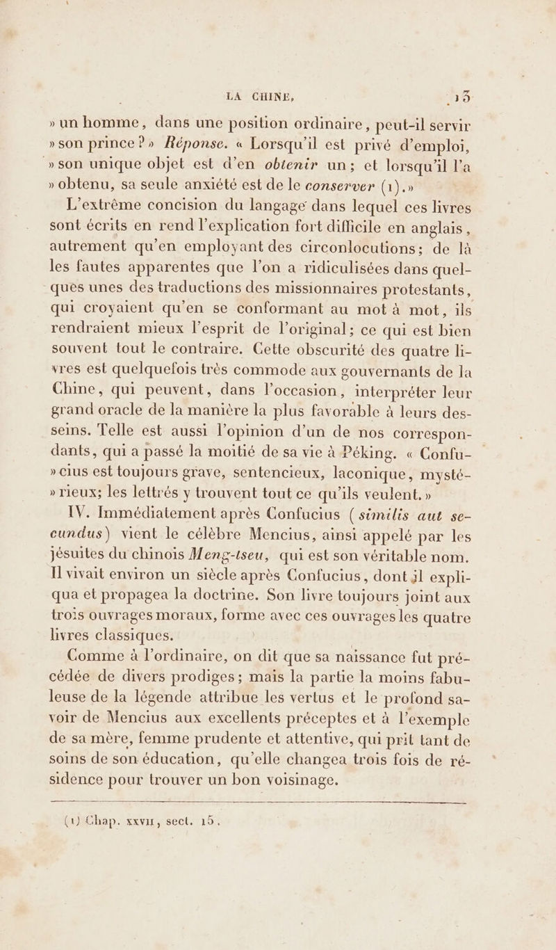 » un homme, dans une position ordinaire, peut-il servir » son prince?» Réponse. « Lorsqu'il est privé d'emploi, »son unique objet est d’en obtenir un; et lorsqu'il l’a » obtenu, sa seule anxiété est de le conserver (1).» L’extréme concision du langage dans lequel ces livres sont écrits en rend lexplication fort difficile en anglais , autrement qu’en employant des circonlocutions; de là les fautes apparentes que l’on a ridiculisées dans quel- ques unes des traductions des missionnaires protestants, qui croyaient qu'en se conformant au mot à mot, ils rendraient mieux l'esprit de l'original; ce qui est bien souvent tout le contraire. Cette obscurité des quatre li- vres est quelquefois très commode aux gouvernants de la Chine, qui peuvent, dans l’occasion, interpréter leur grand oracle de la manière la plus favorable à leurs des- seins. Telle est aussi l’opinion d’un de nos correspon- dants, qui a passé la moitié de sa vie à Péking. « Confu- » clus est toujours grave, sentencieux, laconique, mysté- » rieux; les lettrés y trouvent tout ce qu'ils veulent, » IV. Immédiatement après Confucius (similis aut se- cundus) vient le célèbre Mencius, ainsi appelé par les jésuites du chinois Meng-tseu, qui est son véritable nom. I vivait environ un siècle après Confucius, dont Jl expli- qua et propagea la doctrine. Son livre toujours joint aux trois ouvrages moraux, forme avec ces ouvrages les quatre livres classiques. | Comme à l'ordinaire, on dit que sa naissance fut pré- cédée de divers prodiges ; maïs la partie la moins fabu- leuse de la légende attribue les vertus et le profond sa- voir de Mencius aux excellents préceptes et à l'exemple de sa mère, femme prudente et attentive, qui prit tant de soins de son éducation, qu’elle changea trois fois de ré- sidence pour trouver un bon voisinage. (1) Chap. xxvur, sect. 15.