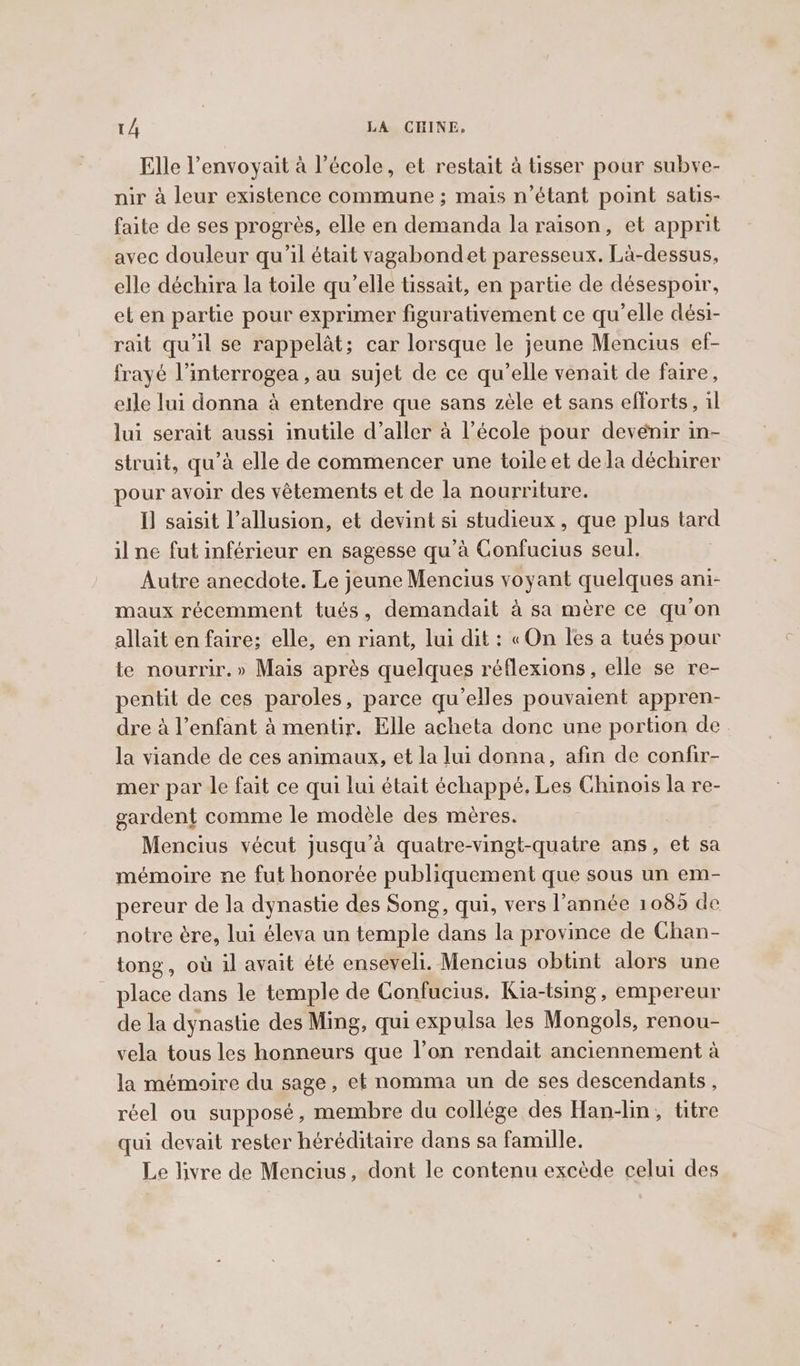 Elle l’envoyait à l’école, et restait à tisser pour subve- nir à leur existence commune ; mais n’étant point satis- faite de ses progrès, elle en demanda la raison, et apprit avec douleur qu'il était vagabondet paresseux. La-dessus, elle déchira la toile qu’elle tissait, en partie de désespoir, et en partie pour exprimer figurativement ce qu’elle dési- rait qu'il se rappelat; car lorsque le jeune Mencius ef- frayé l’interrogea , au sujet de ce qu’elle venait de faire, elle lui donna à entendre que sans zèle et sans efforts, il lui serait aussi inutile d’aller a l’école pour devénir in- struit, qu’à elle de commencer une toile et dela déchirer pour avoir des vêtements et de la nourriture. I] saisit l’allusion, et devint si studieux , que plus tard il ne fut inférieur en sagesse qu’à Confucius seul. Autre anecdote. Le jeune Mencius voyant quelques ani- maux récemment tués, demandait à sa mère ce qu'on allait en faire; elle, en riant, lui dit : «On les a tués pour te nourrir.» Mais après quelques réflexions, elle se re- pentit de ces paroles, parce qu'elles pouvaient appren- dre à l’enfant à mentir. Elle acheta donc une portion de la viande de ces animaux, et la lui donna, afin de confir- mer par le fait ce qui lui était échappé. Les Chinois la re- gardent comme le modèle des mères. Mencius vécut jusqu'à quatre-vingt-quatre ans, et sa mémoire ne fut honorée publiquement que sous un em- pereur de la dynastie des Song, qui, vers l’année 1085 de notre ère, lui éleva un temple dans la province de Chan- tong, où il avait été enseveli. Mencius obtint alors une place dans le temple de Confucius. Kia-tsing, empereur de la dynastie des Ming, qui expulsa les Mongols, renou- vela tous les honneurs que l’on rendait anciennement à la mémoire du sage, et nomma un de ses descendants, réel ou supposé, membre du collége des Han-lin, titre qui devait rester héréditaire dans sa famille. Le livre de Mencius, dont le contenu excède celui des