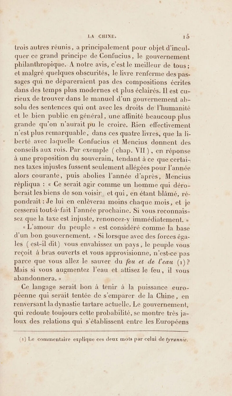 er LA CHINE. 19 trois autres réunis, a principalement pour objet d’incul- quer ce grand principe de Confucius, le gouvernement philanthropique. A notre avis, c’est le meilleur de tous; et malgré quelques obscurités, le livre renferme des pas- sages qui ne dépareraient pas des compositions écrites dans des temps plus modernes et plus éclairés. Il est cu- rieux de trouver dans le manuel d’un gouvernement ab- solu des sentences qui ont avec les droits de l’humanitc et le bien public en général, une affinité beaucoup plus grande qu'on n'aurait pu le croire. Rien effectivement n'est plus remarquable, dans ces quatre livres, que la li- berté avec laquelle Confucius et Mencius donnent des conseils aux rois. Par exemple (chap. VIT), en réponse à une proposition du souverain, tendant à ce que certai- nes taxes injustes fussent seulement allégées pour l’année alors courante, puis abolies l’année d’après, Mencius répliqua : « Ge serait agir comme un homme qui déro- berait les biens de son voisir_ et qui, en étant blamé, ré- pondrait : Je lui en enlèverai moins chaque mois, et je cesserai tout-à- fait l’année prochaine. Si vous reconnais- sez que la taxe est injuste, renoncez-y immédiatement. » «L'amour du peuple » est considéré comme la base d'un bon gouvernement, « Si lorsque avec des forces éga- les (est-il dit) vous envahissez un pays, le peuple vous reçoit à bras ouverts et vous approvisionne, n’est-ce pas parce que vous allez le sauver du feu et de l’eau (1)? Mais si vous augmentez l’eau et attisez le feu, il vous abandonnera. » Ce langage serait bon à tenir à la puissance euro- péenne qui serait tentée de s'emparer de la Chine, en renversant la dynastie tartare actuelle, Le gouvernement, qui redoute toujours cette probabilité, se montre très ja- loux des relations qui s’établissent entre les Européens (1) Le commentaire explique ces deux mots par celui de tyrannie.