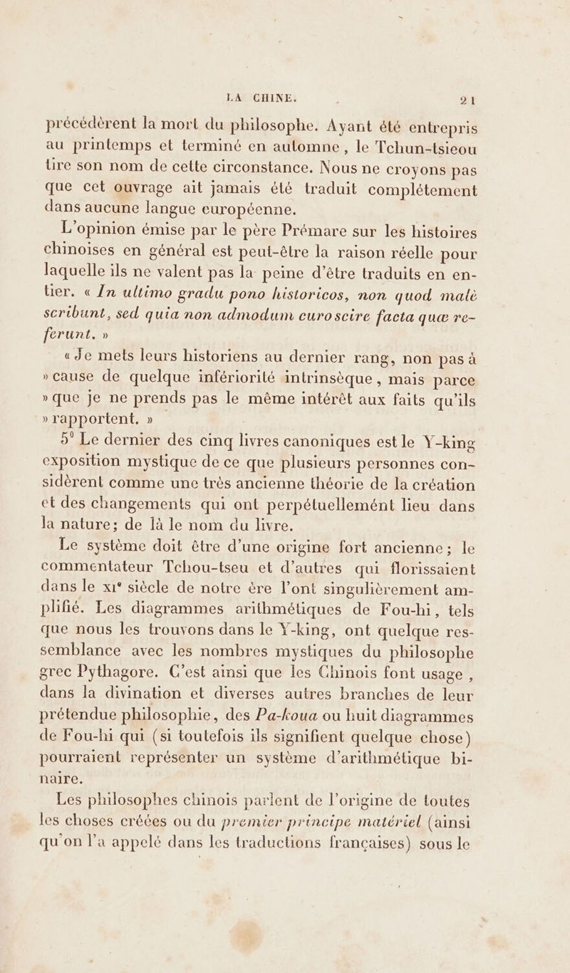 précedérent la mort du philosophe. Ayant été entrepris au printemps et terminé en automne, le Tchun-tsieou lire son nom de cette circonstance. Nous ne croyons pas que cet ouvrage ait jamais élé traduit complétement dans aucune langue européenne, L'opinion émise par le père Prémare sur les histoires chinoises en général est peut-être la raison réelle pour laquelle ils ne valent pas la peine d’être traduits en en- tier. « In ultimo gradu pono historicos, non quod matè scribunt, sed quia non admodum curo scire facta que re- ferunt, » «Je mets leurs historiens au dernier rang, non pasa »cause de quelque infériorilé intrinsèque , mais parce » que je ne prends pas le méme intérét aux faits qu’ils » rapportent, » — 5’ Le dernier des cing livres canoniques est le Y-king exposition mystique de ce que plusieurs personnes con- sidérent comme une très ancienne théorie de la création et des changements qui ont perpétuellemént lieu dans la nature; de là le nom du livre. Le système doit être d’une origine fort ancienne; le commentateur Tchou-tseu et d’autres qui florissaient dans le xi* siècle de notre ère l’ont singulièrement am- plifié. Les diagrammes arithmétiques de Fou-hi, tels que nous les trouvons dans le Y-king, ont quelque res- semblance avec les nombres mystiques du philosophe grec Pythagore. C'est ainsi que les Chinois font usage, dans la divination et diverses autres branches de leur prétendue philosophie, des Pa-koua ou huit diagrammes de Fou-hi qui (si toutefois ils signifient quelque chose) pourraient représenter un système d’arithmétique bi- naire. Les philosophes chinois parlent de l’origine de toutes les choses créées ou du premier principe matériel (ainsi qu'on l’a appelé dans les traductions françaises) sous le