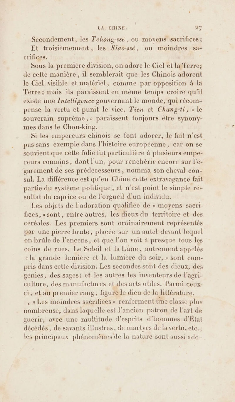 Secondement, les Tchong-ssé , ou moyens sacrifices ; Et troisièmement , les Siao-ssé, ou moindres sa-+ crifices. Sous la première division, on adore le Ciel et la Terre; de cette manière , il semblerait que les Chinois adorent le Ciel visible et matériel, comme par opposition à la Terre; mais ils paraissent en même temps croire qu'il existe une Intelligence gouvernant le monde, qui récom- pense la vertu et punit le vice. Tien et Chang-ti, « le souverain suprême , » paraissent toujours être synony- mes dans le Chou-king. Si les empereurs chinois se font adorer, le fait n’est pas sans exemple dans l’histoire européenne, car on se souvient que cette folie fut particulière à plusieurs empe- reurs romains, dont l’un, pour renchérir encore sur l’é- ‘garement de ses prédécesseurs, nomma son cheval con- sul. La différence est qu’en Chine cette extravagance fait partie du système politique, et n’est point le simple ré- sultat du caprice ou de l’orgueil d’un individu. Les objets de l’adoration qualifiée de « moyens sacri- fices, » sont, entre autres, les dieux du territoire et des céréales. Les premiers sont orainairement représentés par une pierre brute, placée sur un autel devant lequel on brûle de l’encens, et que l’on voit à presque tous les coins de rues. Le Soleil et la Lune, autrement appelés «la grande lumière et la lumière du soir, » sont com- pris dans cette division. Les secondes sont des dieux, des génies, des sages; et les autres les inventeurs de lagri- culture, des manufactures et des arts utiles. Parmi ceux- ci, et au premier rang, figure le dieu de la littérature. . «Les moindres sacrifices » renferment une classe plus nombreuse, dans laquelle est l’ancien patron de l’art de guérir, avec une multitude d’esprits d'hommes d’État décédés, de savants illustres, de martyrs de la vertu, etc. ; les principaux phénomènes de la nature sont aussi ado- ,