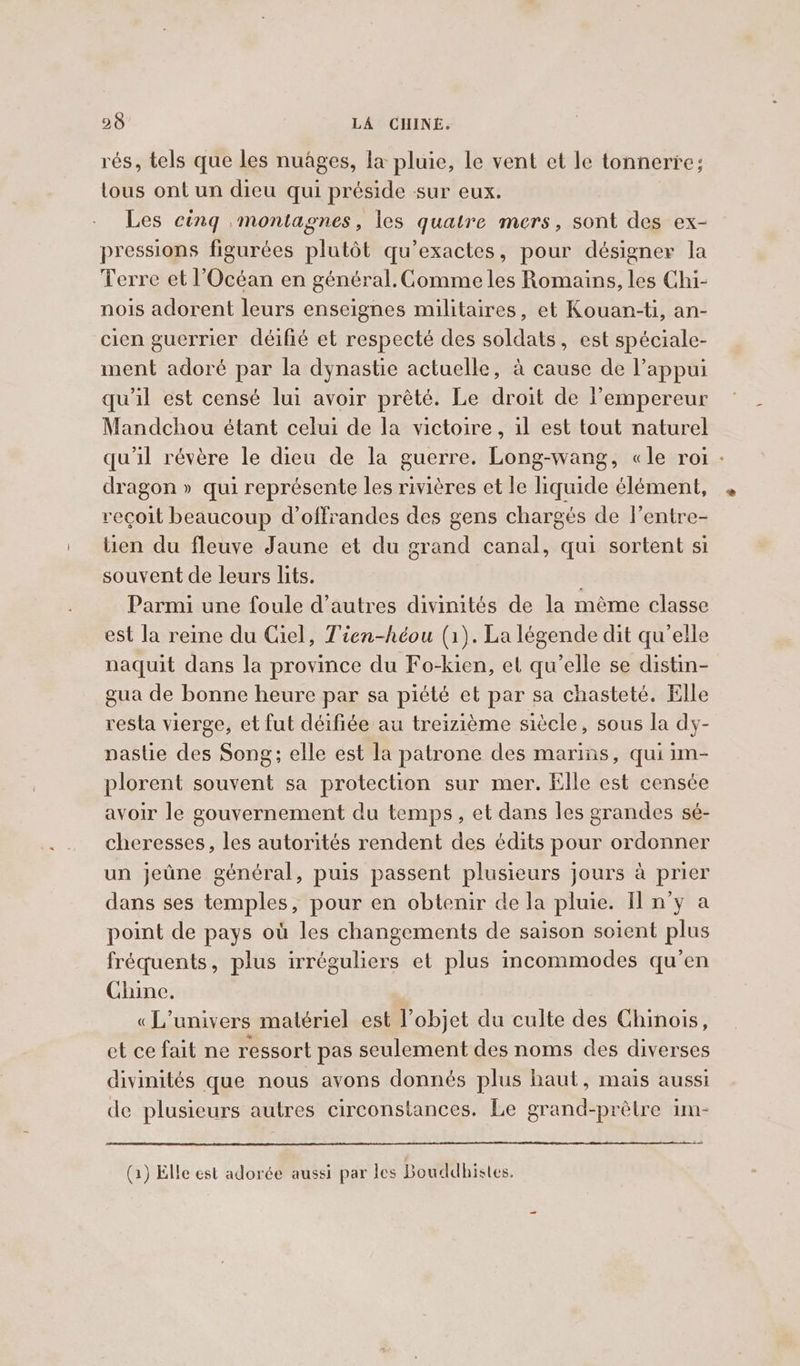 rés, tels que les nuages, la pluie, le vent et le tonnerre; tous ont un dieu qui préside sur eux. Les cing montagnes, les quatre mers, sont des ex- pressions figurées plutôt qu’exactes, pour désigner la Terre et l'Océan en général. Comme les Romains, les Chi- nois adorent leurs enseignes militaires, et Kouan-ti, an- cien guerrier déifié et respecté des soldats, est spéciale- ment adoré par la dynastie actuelle, à cause de l’appui qu'il est censé lui avoir prêté. Le droit de l’empereur Mandchou étant celui de la victoire, il est tout naturel qu'il révère le dieu de la guerre. Long-wang, «le roi - dragon » qui représente les rivières et le liquide élément, reçoit beaucoup d’offrandes des gens chargés de lentre- tien du fleuve Jaune et du grand canal, qui sortent si souvent de leurs lits. Parmi une foule d’autres divinités de la mème classe est la reine du Ciel, Tien-héou (1). La légende dit qu’elle naquit dans la province du Fo-kien, et qu’elle se distin- gua de bonne heure par sa piété et par sa chasteté. Elle resta vierge, et fut déifiée au treizième siècle, sous la dy- nastie des Song; elle est la patrone des marins, qui im- plorent souvent sa protection sur mer. Elle est censée avoir le gouvernement du temps, et dans les grandes sé- cheresses, les autorités rendent des edits pour ordonner un jeûne général, puis passent plusieurs jours à prier dans ses temples, pour en obtenir de la pluie. Il n’y a point de pays où les changements de saison soient plus fréquents, plus irréguliers et plus incommodes qu’en Chine, «L'univers matériel est l’objet du culte des Chinois, et ce fait ne ressort pas seulement des noms des diverses divinités que nous avons donnés plus haut, mais aussi de plusieurs autres circonstances. Le grand-prétre im- (1) Elle est adorée aussi par les Bouddhistes.