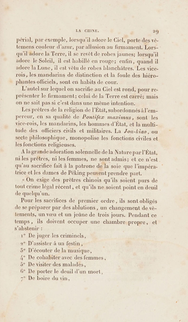 LA CILINE. 20 périal, par exemple, lorsqu'il adore le Ciel, porte des vé- temens couleur d’azur, par allusion au firmament. Lors- qu'il adore la Terre, il se revêt de robes jaunes; lorsqu'il adore le Soleil, il est habillé en rouge; enfin, quand il adore la Lune, il est vêtu de robes blanchatres. Les vice- rois, les mandarins de distinction et la foule des hiéro- phantes officiels, sont en habits de cour. L’autel sur lequel on sacrifie au Ciel est rond, pour re- présenter le firmament; celui de la Terre est carré; mais on ne sait pas si c’est dans une méme intention. Les prêtres de la religion de l’Etat, subordonnés al’em- pereur, en sa qualité de Pontifex maximus, sont les vice-rois, les mandarins, les hommes d’État, et la multi- tude des officiers civils et militaires. La Jou-kiao, ou secte philosophique, monopolise les fonctions civiles et les fonctions religieuses. A la grande adoration solennelle de la Nature par l’État, niles prêtres, ni les femmes, ne sont admis; et ce n’est qu'au sacrifice fait à la patrone de la soie que l’impéra- trice et les dames de Péking peuvent prendre part, « On exige des prêtres ne. qu'ils soient purs de tout crime légal récent, et qu’ils ne soient point en deuil de quelqu'un. Pour les sacrifices de premier ordre, as sont obligés de se préparer par des ablutions , un changement de vè- tements, un vœu et un jeûne de trois jours. Pendant ce temps, ils doivent occuper une chambre propre, et s’abstenir : ° De juger les criminels, 2° D’assister à un festin, 5° D'écouter de la musique, 4° De cohabiter avec des femmes, o° De visiter des malades, 6° De porter le deuil d’un mort, 7° De boire du vin,
