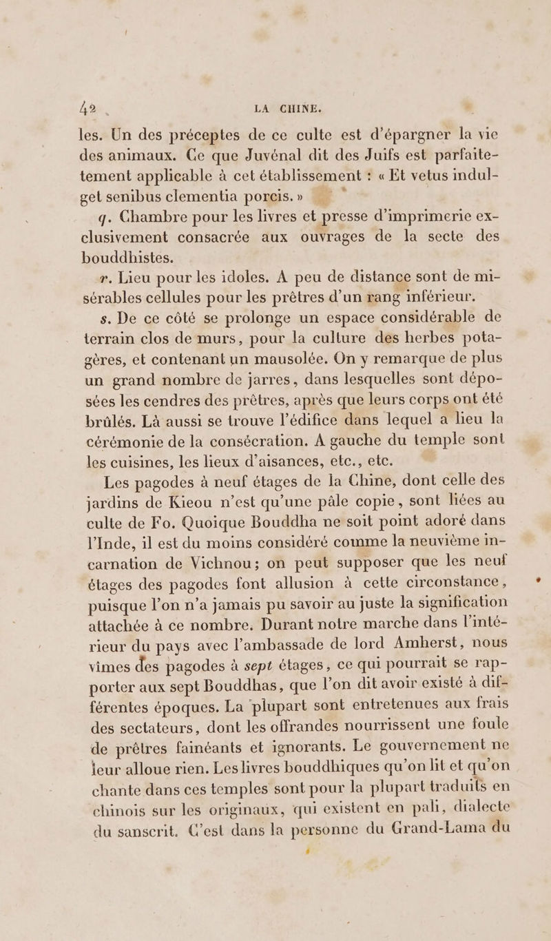 les. Un des préceptes de ce culte est d’épargner la vie des animaux. Ce que Juvénal dit des Juifs est parfaite- tement applicable à cet établissement : « Et vetus indul- get senibus clementia porcis. » q. Chambre pour les livres et presse d'imprimerie ex- clusivement consacrée aux ouvrages de la secte des bouddhistes. r. Lieu pour les idoles. A peu de distance sont de mi- sérables cellules pour les prêtres d’un rang inférieur. s. De ce côté se prolonge un espace considérable de terrain clos de murs, pour la cullure des herbes pota- géres, et contenant un mausolée. On y remarque de plus un grand nombre de jarres, dans lesquelles sont dépo- sées les cendres des prêtres, après que leurs corps ont été brûlés. Là aussi se trouve l'édifice dans lequel a lieu la cérémonie de la consécration. À gauche du temple sont les cuisines, les lieux d’aisances, etc., etc. Les pagodes à neuf étages de la Chine, dont celle des jardins de Kieou n’est qu’une pale copie, sont liées au culte de Fo. Quoique Bouddha ne soit point adoré dans l'Inde, il est du moins considéré comme la neuvième in- carnation de Vichnou; on peut supposer que les neuf étages des pagodes font allusion à cette circonstance, puisque l’on n’a jamais pu savoir au juste la signification attachée à ce nombre. Durant notre marche dans l'inté- rieur du pays avec l’ambassade de lord Amherst, nous vimes des pagodes à sept étages, ce qui pourrait se rap- porter aux sept Bouddhas, que l’on dit avoir existé à dif- férentes époques. La ‘plupart sont entretenues aux frais des sectateurs, dont les offrandes nourrissent une foule de prêtres fainéants et ignorants. Le gouvernement ne leur alloue rien. Les livres bouddhiques qu’on lit et qu'on chante dans ces temples sont pour la plupart traduits en chinois sur les originaux, qui existent en pali, dialecte du sanscrit. C’est dans la personne du Grand-Lama du