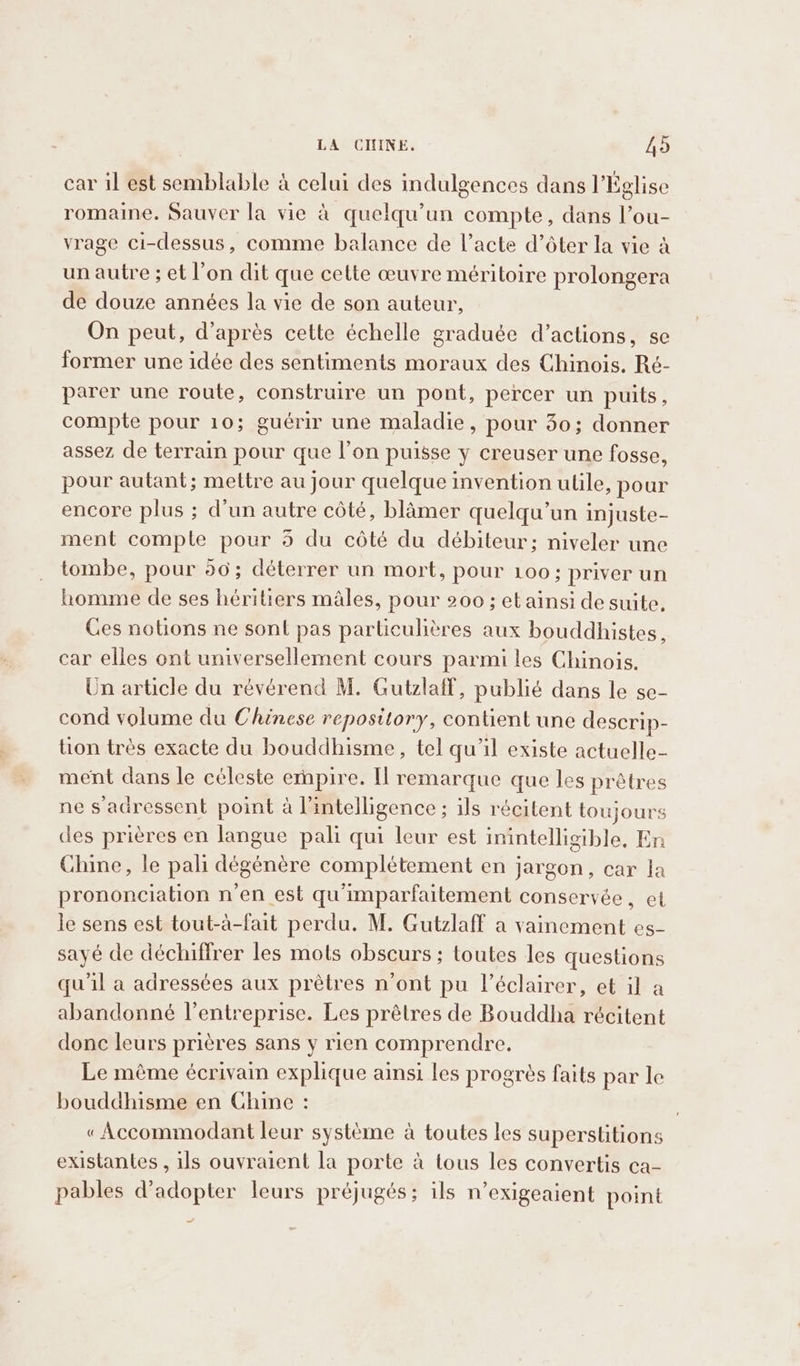 car il est semblable à celui des indulgences dans l'Église romaine. Sauver la vie à quelqu'un compte, dans l’ou- vrage ci-dessus, comme balance de l’acte d’ôter la vie à un autre ; et l’on dit que cette œuvre méritoire prolongera de douze années la vie de son auteur, On peut, d’après cette échelle graduée d’actions, se former une idée des sentiments moraux des Chinois. Ré- parer une route, construire un pont, percer un puits, compte pour 10; guérir une maladie, pour 40; donner assez de terrain pour que l’on puisse y creuser une fosse, pour autant; mettre au jour quelque invention ulile, pour encore plus ; d’un autre côté, blamer quelqu'un injuste- ment compte pour 5 du côté du débiteur; niveler une tombe, pour 50; déterrer un mort, pour 100; priver un homme de ses héritiers males, pour 200; et ainsi de suite. Ces notions ne sont pas particulières aux bouddhistes, car elles ont universellement cours parmi les Chinois. Un article du révérend M. Gutzlaff, publié dans le se- cond volume du Chinese repository, contient une descrip- tion très exacte du bouddhisme, tel qu'il existe actuelle- ment dans le céleste empire. Il remarque que les prêtres ne s'adressent point à l'intelligence; ils récitent toujours des prières en langue pali qui leur est inintelligible, En Chine, le pali dégénère complétement en jargon, car la prononciation n'en est qu'imparfaitement conservée, et le sens est tout-à-fait perdu. M. Gutzlaff a vainement es- sayé de déchiffrer les mots obscurs ; toutes les questions qu'il a adressées aux prètres n'ont pu l’éclairer, et il a abandonné l’entreprise. Les prêtres de Bouddha récitent donc leurs prières sans y rien comprendre. Le même écrivain explique ainsi les progrès faits par le bouddhisme en Chine : « Accommodant leur système à toutes les superstitions existantes , ils ouvraient la porte à tous les convertis ca- pables d'adopter leurs préjugés; ils n’exigeaient point