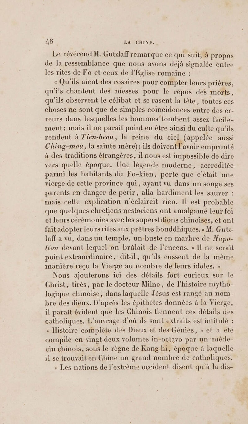 Le révérend M. Gutzlaff remarque ce qui suit, à propos de la ressemblance que nous avons déjà signalée entre les rites de Fo et ceux de l'Église romaine : « Qu'ils aient des rosaires pour compter leurs prières, qu'ils chantent des messes pour le repos des morts, qu'ils observent le célibat et se rasent la tête, toutes ces choses ne sont que de simples coincidences entre des er- reurs dans lesquelles les hommes tombent assez facile- ment; mais il ne parait point en être ainsi du culte qu'ils rendent à Tien-heou, la reine du ciel (appelée aussi Ching-mou, la sainte mère); ils doivent l’avoir emprunté à des traditions étrangères, il nous est impossible de dire vers quelle époque. Une légende moderne, accréditée parmi les habitants du Fo-kien, porte que c’était une vierge de cette province qui, ayant vu dans un songe ses parents en danger de périr, alla hardiment les sauver : mais celte explication n’éclaircit rien. Il est probable que quelques chrétiens nestoriens ont amalgamé leur foi et leurs cérémonies avec les superstitions chinoises, et ont fait adopter leurs rites aux prêtres bouddhiques. » M. Gutz- laff a vu, dans un temple, un buste en marbre de Napo- léon devant lequel on brülait de l’encens. « Il ne serait point extraordinaire, dit-il, qu'ils eussent de la même manière reçu la Vi lerge au riotnhive de leurs idoles. » Nous ajouterons ici des détails fort curieux sur le Christ, tirés, par le docteur Milne, de l’histoire mytho- logique chinoise, dans laquelle Jésus est rangé au nom- bre des dieux. D’après les épithètes données à la Vierge, il paraît évident que les Chmois tiennent ces détails Abs catholiques. L’ouvrage d’où ils sont extraits est intitulé : « Histoire complète des Dieux et des Génies, » et a été compilé en vingt-deux volumes in-octavo par un ‘méde- cin chinois, sous le règne de Kang-hi, époque à laquelle il se trouvait en Chine un grand nombre de catholiques. « Les nations de l’extrême occident disent qu'à la dis-