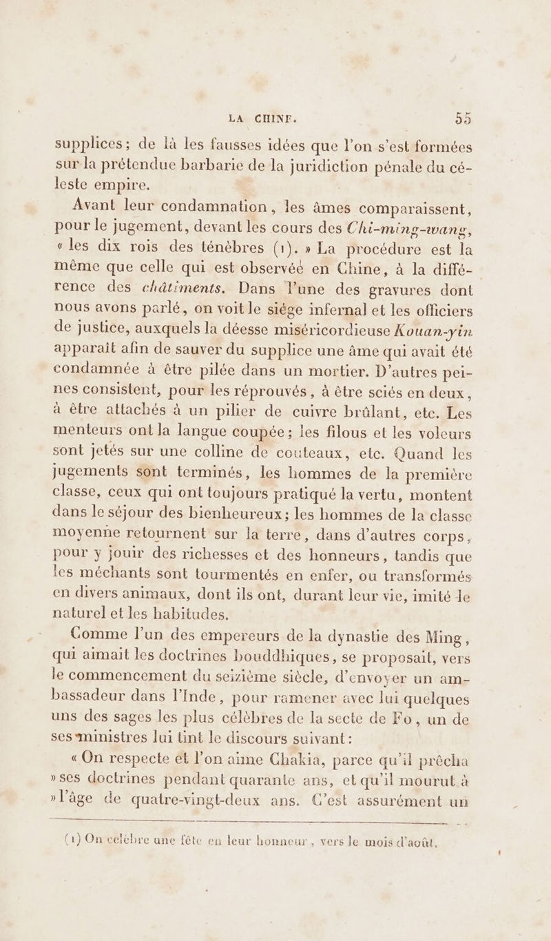 supplices; de là les fausses idées que l’on s’est formées sur la prétendue barbarie de la juridiction pénale du cé- leste empire. Avant leur condamnation, les âmes comparaissent, pour le jugement, devant les cours des Chi-ming-wang, « les dix rois des ténèbres (1). » La procédure est la même que celle qui est observéé en Chine, à la diffé- rence des chdtiments. Dans l’une des gravures dont nous avons parlé, on voit le siége infernal et les officiers de justice, auxquels la déesse miséricordieuse Kouan-yin apparait afin de sauver du supplice une âme qui avait été condamnée à être pilée dans un mortier. D’autres pei- nes consistent, pour les réprouvés , à être sciés en deux, à être attachés à un pilier de cuivre brûlant, etc. Les menteurs ont Ja langue coupée; les filous et les voleurs sont jetés sur une colline de couteaux, etc. Quand les jugements sont terminés, les hommes de la première classe, ceux qui ont toujours pratiqué la vertu, montent dans le séjour des bienheureux; les hommes de la classe moyenne retournent sur la terre, dans d’autres corps, pour y jouir des richesses ct des honneurs, tandis que les méchants sont tourmentés en enfer, ou transformés en divers animaux, dont ils ont, durant leur vie, imité le naturel et les habitudes, Comme l’un des empereurs de la dynastie des Ming, qui aimait les doctrines bouddhiques, se proposait, vers le commencement du seizième siècle, d'envoyer un am- bassadeur dans l’Inde, pour ramener avec lui quelques uns des sages les plus célèbres de la secte de Fo, un de ses-ministres lui tint le discours suivant: «On respecte et l’on aime Chakia, parce qu’il précha »ses doctrines pendant quarante ans, et qu'il mourut à »l’âge de quatre-vingt-deux ans. C’est assurément un (1) On celèbre une fête en leur honneur, vers le mois d'août.