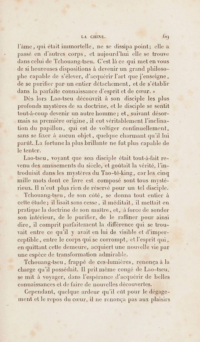 l’âme , qui était immortelle, ne se dissipa point; elle a passé en d’autres corps, et aujourd'hui elle se trouve dans celui de Tchouang-tseu. C’est là ce qui met en vous de si heureuses dispositions à devenir un grand philoso- phe capable de s’élever, d'acquérir l’art que j’enseigne , de se purifier par un entier détachement, et de s’établir dans la parfaite connaissance d’esprit et de cœur. » Dès lors Lao-tseu découvrit à son disciple les plus profonds mystères de sa doctrine, et le disciple se sentit tout-à-coup devenir un autre homme; et, suivant désor- mais sa première origine , il eut véritablement l’inclina- üon du papillon, qui est de voltiger continuellement, sans se fixer à aucun objet, quelque charmant qu'il lui parat. La fortune la plus brillante ne fut plus capable de le tenter. Lao-tseu, voyant que son disciple était tout-a-fait re- venu des amusements du siècle, et goûtait la vérité, l’in- troduisit dans les mystères du Tao-té-king, car les cing mille mots dont ce livre est composé sont tous mysté- rieux. Il n’eut plus rien de réservé pour un tel disciple. Tchouang-tseu, de son côté, se donna tout entier à cette étude; il lisait sans cesse, il méditait, il mettait en pratique la doctrine de son maitre, et, à force de sonder son intérieur, de le purifier, de le rafliner pour ainsi dire, il comprit parfaitement la différence qui se trou- vait entre ce qu’il y avait en lui de visible et d’imper- ceptible, entre le corps qui se corrompt, et l'esprit qui, en quittant cette demeure, acquiert une nouvelle vie par une espèce de transformation admirable. Tchouang-tseu, frappé de ces-lumières, renonça à la charge qu’il possédait. Il prit même congé de Lao-tseu, se mit à voyager, dans l’espérance d'acquérir de belles connaissances et de faire de nouvelles découvertes. Cependant, quelque ardeur qu’il eût pour le dégage- ment et le repos du cœur, il ne renonça pas aux plaisirs