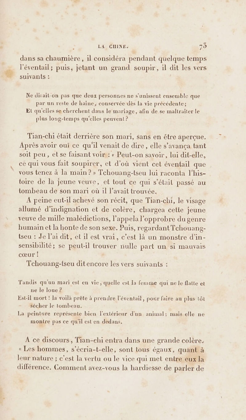 dans sa chaumière, il considéra pendant quelque temps l'éventail; puis, jetant un grand soupir, il dit les vers suivants : | Ne dirait-on pas que deux personnes ne s'unissent ensemble que par un reste de haine, conservée dès la vie précédente; Et qu'elies se cherchent dans le mariage, afin de se malltraiter le plus loug-temps qu'elles peuvent ? Tian-chi était derrière son mari, sans en étre apercue. Après avoir oui ce qu'il venait de dire, elle s’avanca tant soit peu, et se faisant voir : « Peut-on savoir, lui dit-elle, ce qui vous fait soupirer, et d’où vient cet éventail que vous tenez à la main? » Tchouang-tseu lui raconta l’his- toire de la jeune veuve, et tout ce qui s’étail passé au tombeau de son mari où il l’avait trouvée. À peine eut-il achevé son récit, que Tian-chi, le visage allumé d’indignation et de colère, chargea cette jeune veuve de mille malédictions, l’appelal’opprobre du genre humain et la honte de son sexe. Puis, regardant Tchouang- tseu : Je l’ai dit, et il est vrai, c’est là un monstre d’in- sensibilité; se peut-il trouver riulle part un si mauvais cœur ! Tchouang-tseu dit encore les vers suivants : Tandis qu'un mari est en vie, quelle est Ja femme qui ne le flatte et ne le loue ? Est-il mort ! la voilà prête à prendre l’éventail, pour faire au plus tôt sécher le tombeau, La peinture représente bien l'exlériear d'un animal; mais elle ne montre pas ce qu'il est en dedans, À ce discours , Tian-chi entra dans une grande colère. «Les hommes, s’écria-t-elle, sont tous égaux, quant à leur nature ; c’est la vertu ou le vice qui met entre eux la différence, Comment avez-vous la hardiesse de parler de