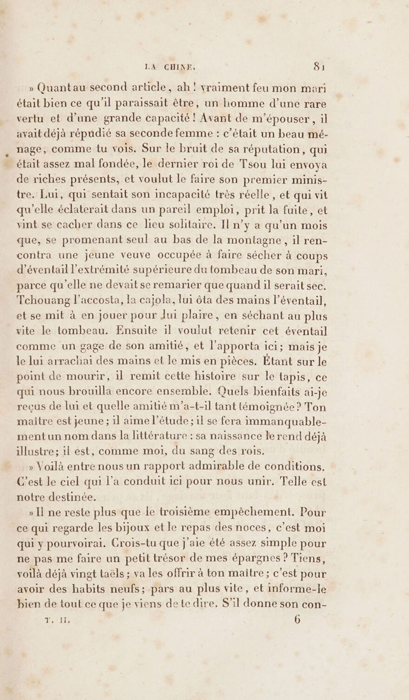 » Quantau second article, ah! vraiment feu mon mari était bien ce qu’il paraissait être, un homme d’une rare vertu et d’une grande capacité ! Avant de m’épouser, il avait déjà répudié sa seconde femme : c'était un beau mé- nage, comme tu vois. Sur le bruit de sa réputation, qui était assez mal fondée, le dernier roi de Tsou lui envoya de riches présents, et voulut le faire son premier minis- tre. Lui, qui sentait son incapacité très réelle, et qui vit quelle éclaterait dans un pareil emploi, prit la fuite, et vint se cacher dans ce lieu solitaire. Il n’y a qu’un mois que, se promenant seul au bas de la montagne, il ren- contra une jeune veuve occupée à faire sécher à coups d’éventail l'extrémité supérieure du tombeau de son mari, parce qu'elle ne devait se remarier que quand il serait sec. Tchouang l’accosta, la cajola, lui ôta des mains l'éventail, et se mit a en jouer pour Jui plaire, en séchant au plus vite le tombeau. Ensuite il voulut retenir cet éventail comme un gage de son amitié, et l’apporta ici; mais je le lui arrachai des mains et le mis en pièces. Étant sur le point de mourir, il remit cette histoire sur le tapis, ce qui nous brouilla encore ensemble. Quels bienfaits ai-je recus de lui et quelle amitié m’a-t-il tant témoignée ? Ton maitre est jeune; il aime l'étude ; il se fera immanquable- mentun nom dans la littérature : sa naissance le rend déjà illustre; il est, comme moi, du sang des rois. » Voilà entre nous un rapport admirable de conditions. C’est le ciel qui l’a conduit ici pour nous unir. Telle est notre destinée. » Il ne reste plus que le troisième empéchement. Pour ce qui regarde les bijoux et le repas des noces, c’est moi qui y pourvoirai. Crois-tu que j'aie été assez simple pour ne pas me faire un petit trésor de mes épargnes ? Tiens, voilà déjà vingt taëls ; va les offrir à ton maitre; c’est pour avoir des habits neufs; pars au plus vite, et informe-le bien de tout ce que je viens de te dire, S'il donne son con- VAT 6