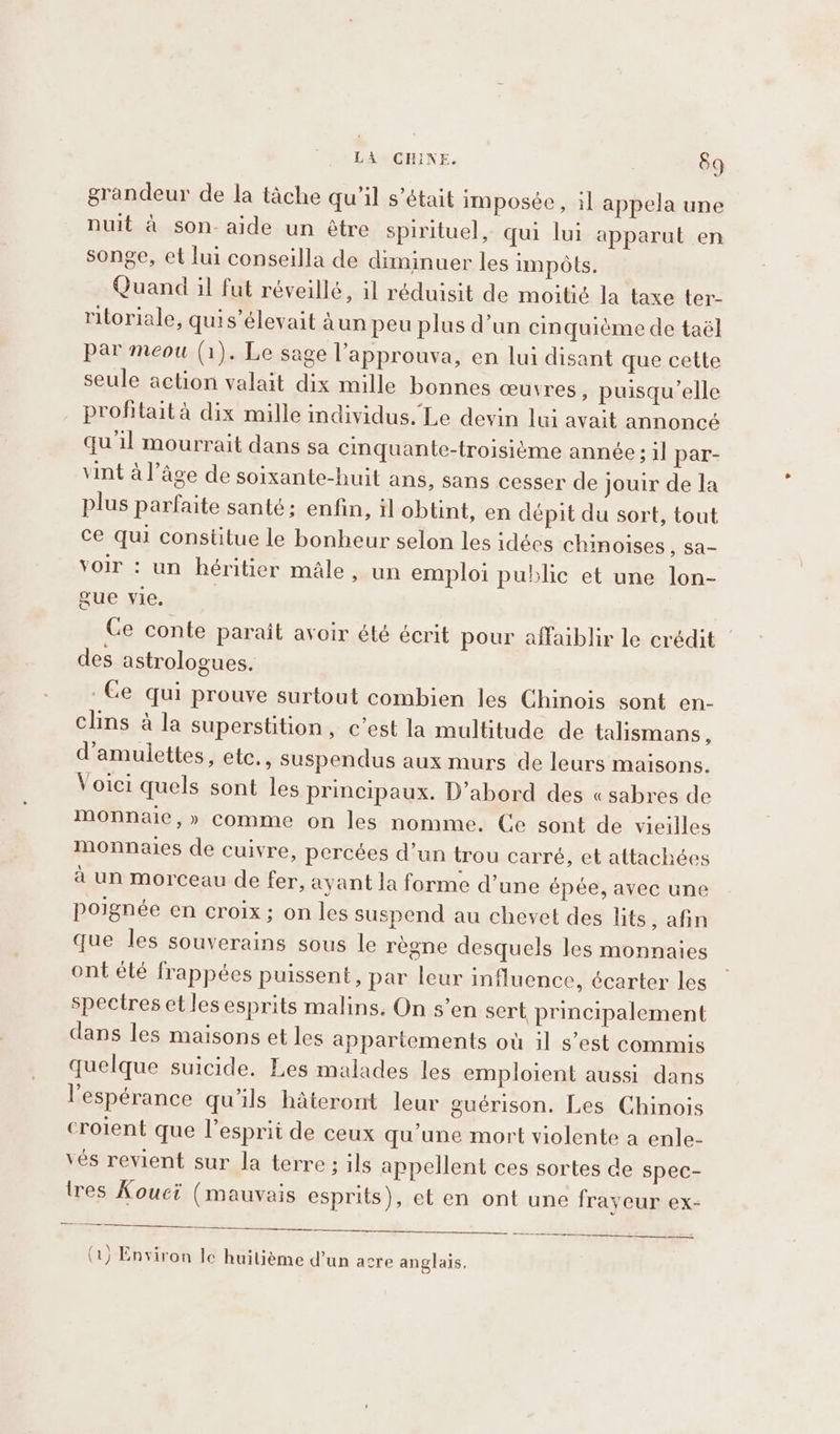 grandeur de la tâche qu’il s’était imposée , il appela une nuit à son- aide un être spirituel, qui lui apparut en songe, et lui conseilla de diminuer les impôts. Quand il fut réveillé, il réduisit de moitié la taxe ter- ritoriale, quis’élevait Aun peu plus d’un cinquième de taël par meou (1). Le sage l’approuva, en lui disant que cette seule action valait dix mille bonnes œuvres , puisqu'elle profitait à dix mille individus. Le devin lui avait annoncé qu'il mourrait dans sa cinquante-troisiéme année; il par- vint à l’âge de soixante-huit ans, sans cesser de jouir de la plus parfaite santé; enfin, il obtint, en dépit du sort, tout ce qui constitue le bonheur selon les idées chinoises , Sa- voir : un héritier male, un emploi public et une lon- gue vie. Ce conte parait avoir été écrit pour affaiblir le crédit | des astrologues. Ge qui prouve surtout combien les Chinois sont en- clins à la superstition, c’est la multitude de talismans, d’amulettes, ete., suspendus aux murs de leurs maisons. Voici quels sont les principaux. D'abord des « sabres de monnaie,» comme on les nomme. Ce sont de vieilles monnaies de cuivre, percées d’un trou carré, et attachées à un morceau de fer, ayant la forme d’une épée, avec une poignée en croix; on les suspend au chevet des lits, afin que les souverains sous le régne desquels les monnaies ont élé frappées puissent, par leur influence, écarter les spectres et les esprits malins. On s’en sert principalement dans les maisons et les appartements où il s’est commis quelque suicide. Les malades les emploient aussi dans l'espérance qu'ils hâteront leur guérison. Les Chinois croient que l'esprit de ceux qu'une mort violente a enle- vés revient sur la terre; ils appellent ces sortes de spec- tres Kouci (mauvais esprits), et en ont une frayeur ex- ec Aas Ye ee a RS (1) Environ le huitième d’un acre anglais,