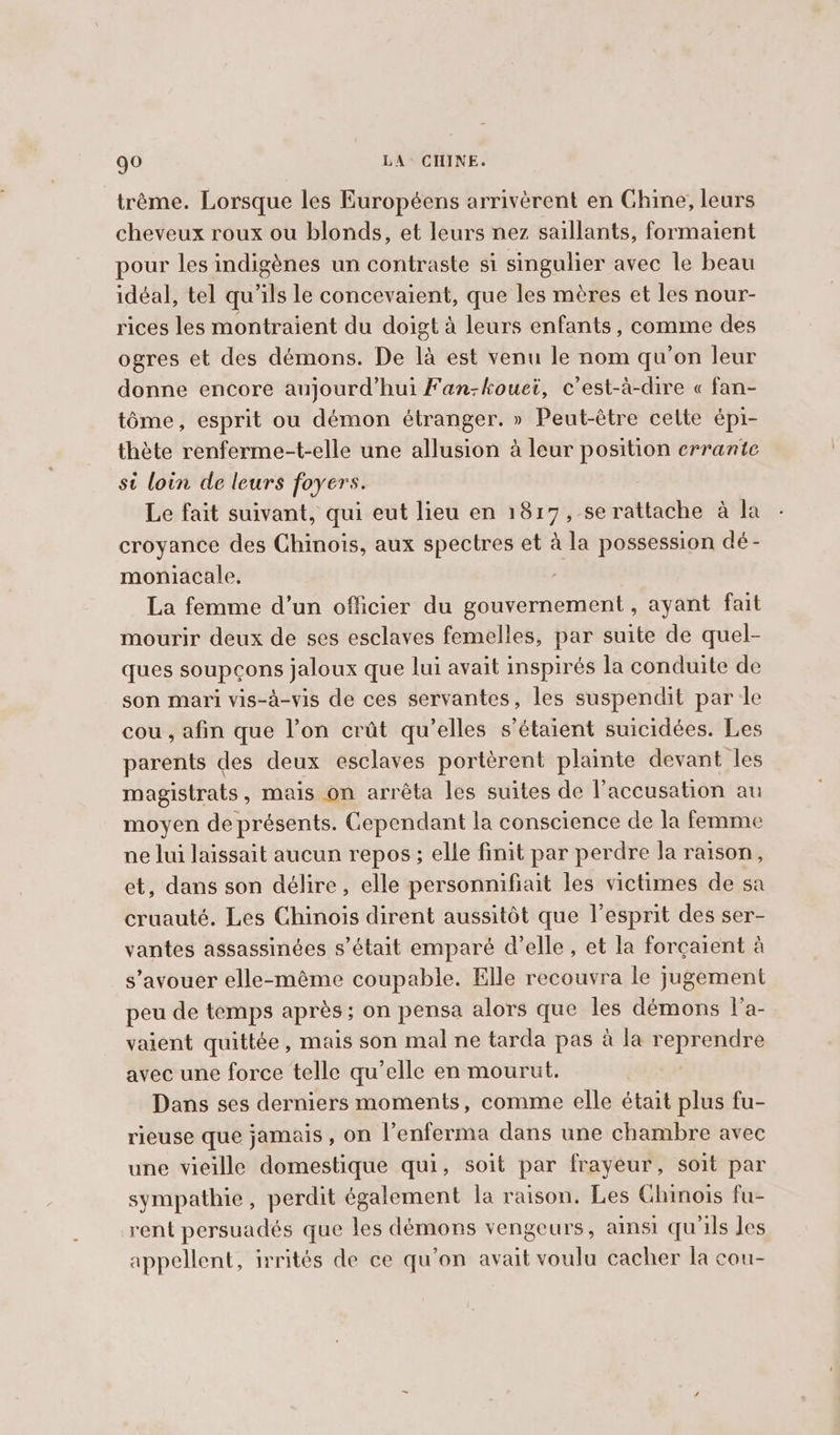 trème. Lorsque les Européens arrivèrent en Chine, leurs cheveux roux ou blonds, et leurs nez saillants, formaient pour les indigènes un contraste si singulier avec le beau idéal, tel qu'ils le concevaient, que les mères et les nour- rices les montraient du doigt à leurs enfants, comme des ogres et des démons. De la est venu le nom qu'on leur donne encore aujourd’hui Fan-kouei, c’est-à-dire « fan- tôme, esprit ou démon étranger. » Peut-être celte épi- thète renferme-t-elle une allusion à leur position errante st loin de leurs foyers. Le fait suivant, qui eut lieu en 1817, se rattache à la croyance des Chinois, aux spectres et à la possession dé- moniacale. La femme d’un officier du gouvernement, ayant fait mourir deux de ses esclaves femelles, par suite de quel- ques soupçons jaloux que lui avait inspirés la conduite de son mari vis-à-vis de ces servantes, les suspendit par le cou, afin que l’on crût qu’elles s'étaient suicidées. Les parents des deux esclaves portèrent plainte devant les magistrats, mais on arréta les suites de l’accusation au moyen de présents. Cependant la conscience de la femme ne lui laissait aucun repos; elle finit par perdre la raison, et, dans son délire, elle personnifiait les victimes de sa cruauté. Les Chinois dirent aussitôt que l’esprit des ser- vantes assassinées s'était emparé d’elle, et la forcaient à s’avouer elle-méme coupable. Elle recouvra le jugement peu de temps après ; on pensa alors que les démons l'a- vaient quittée , mais son mal ne tarda pas à la reprendre avec une force telle qu’elle en mourut. Dans ses derniers moments, comme elle était plus fu- rieuse que jamais, on l’enferma dans une chambre avec une vieille domestique qui, soit par frayeur, soit par sympathie, perdit également la raison. Les Chinois fu- rent persuadés que les démons vengeurs, ainsi qu'ils Jes appellent, irrités de ce qu’on avait voulu cacher la cou-