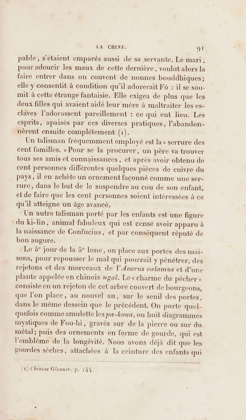 pable, s'étaient emparés aussi de sa servante. Le mari ! pour adoucir les maux de cette dernière, voulut alors la faire entrer dans un couvent de nonnes bouddhiques ; elle y consentit à condition qu’il adorerait F6 : il se sou- mit à cette étrange fantaisie. Elle exigea de plus que les deux filles qui avaient aidé leur mère à maltraiter les es- claves l’adorassent pareillement : ce qui eut lieu. Les esprits, apaisés par ces diverses pratiques, l’abandon- nérent ensuite complétement (1). Un talisman fréquemment employé est la «serrure des cent familles. » Pour se la procurer, un père va trouver tous ses amis et connaissances, et après avoir obtenu de cent personnes différentes quelques pièces de cuivre du pays, il en achète un ornement faconné comme une ser- rure, dans le but de le suspendre au cou de son enfant, et de faire que les cent personnes soient intéressées à ce qu'il atteigne un âge avancé, Un autre talisman porté par les enfants est une figure du ki-lin, animal fabuleux qui est censé avoir apparu à la naissance de Confucius, et par conséquent réputé de bon augure, Le 5° jour de la 5° lune, on place aux portes des mai- sons, pour repousser le mal qui pourrait y pénétrer, des rejetons et des morceaux de l’Acorus calamus et d’une plante appelée en chinois ngai. Le «charme du pècher » consisle en un rejeton de cet arbre couvert de bourgeons, que l’on place, au nouvel an, sur le seuil des portes, dans le mème dessein que le précédent. On porte quel- quefois comme amulette les pa-koua, ou huit diagrammes mystiques de Fou-hi, gravés sur de la pierre ou sur du métal; puis des ornements en forme de gourde, qui est l'emblème de la longévité. Nous avons déjà dit que les gourdes sèches, attachées à la ceinture des enfants qui (1) Chinese Gleaner, P. 144.